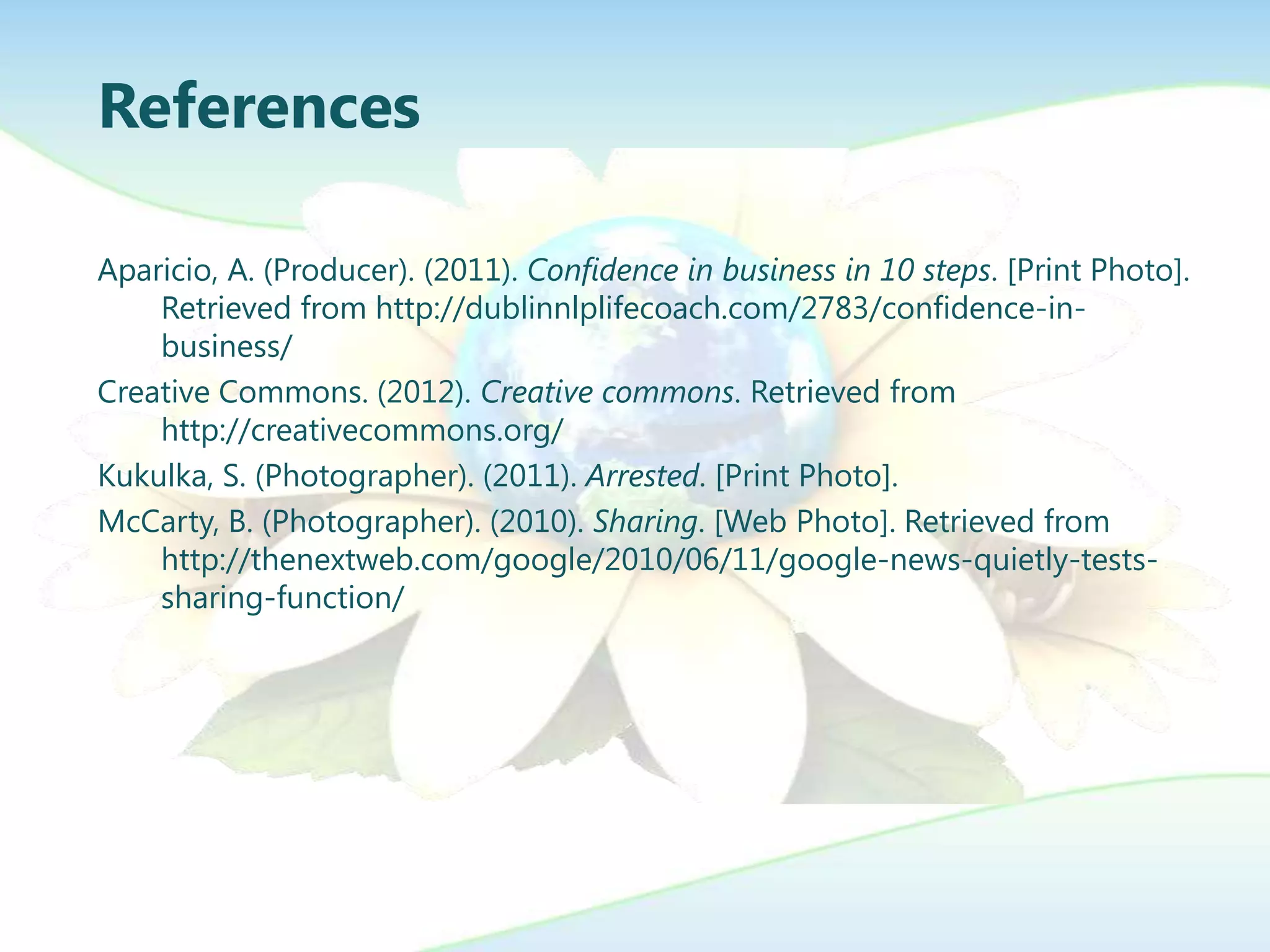 References

Aparicio, A. (Producer). (2011). Confidence in business in 10 steps. [Print Photo].
    Retrieved from http://dublinnlplifecoach.com/2783/confidence-in-
    business/
Creative Commons. (2012). Creative commons. Retrieved from
    http://creativecommons.org/
Kukulka, S. (Photographer). (2011). Arrested. [Print Photo].
McCarty, B. (Photographer). (2010). Sharing. [Web Photo]. Retrieved from
    http://thenextweb.com/google/2010/06/11/google-news-quietly-tests-
    sharing-function/
 