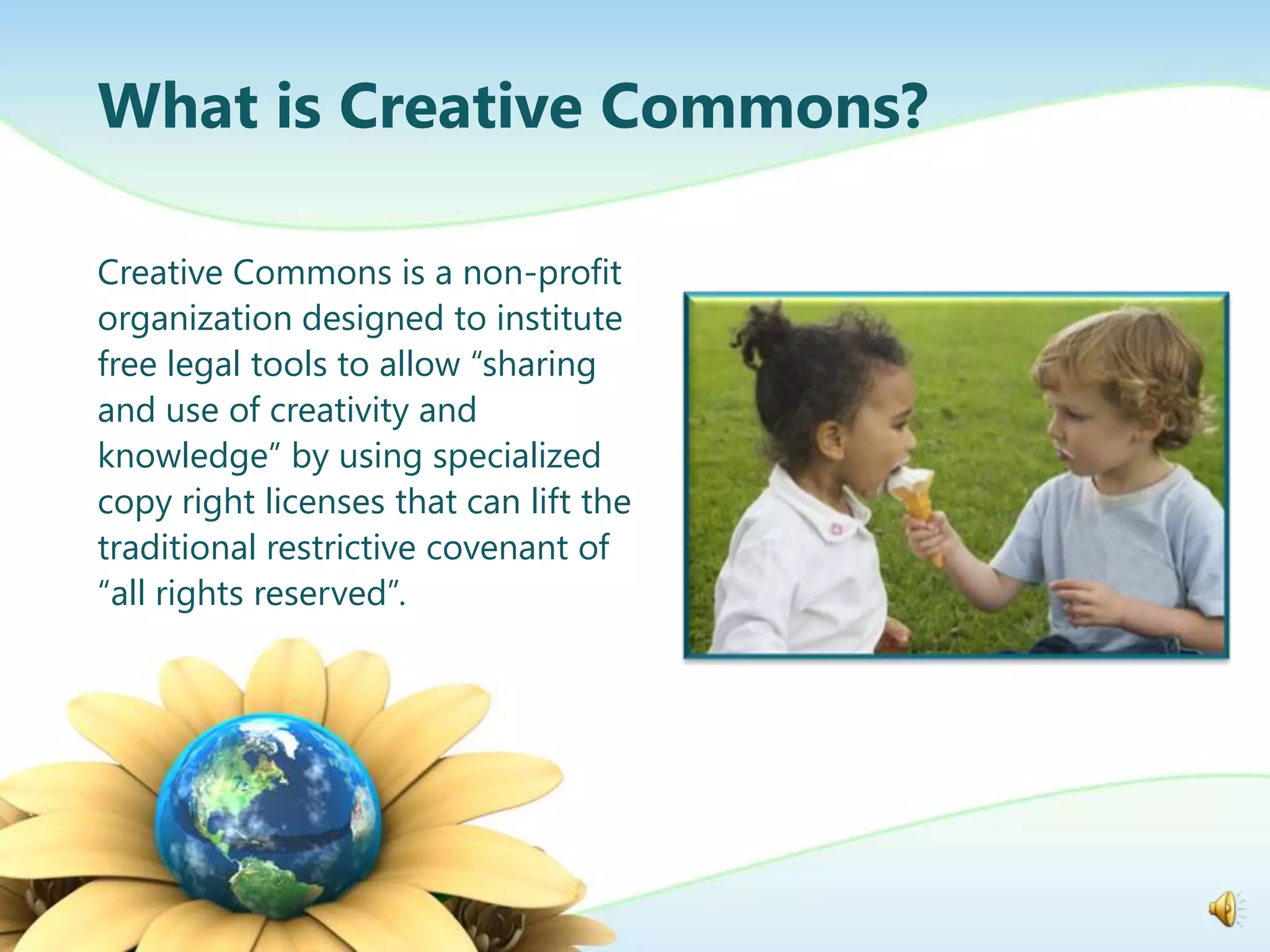 What is Creative Commons?

Creative Commons is a non-profit
organization designed to institute
free legal tools to allow “sharing
and use of creativity and
knowledge” by using specialized
copy right licenses that can lift the
traditional restrictive covenant of
“all rights reserved”.
 