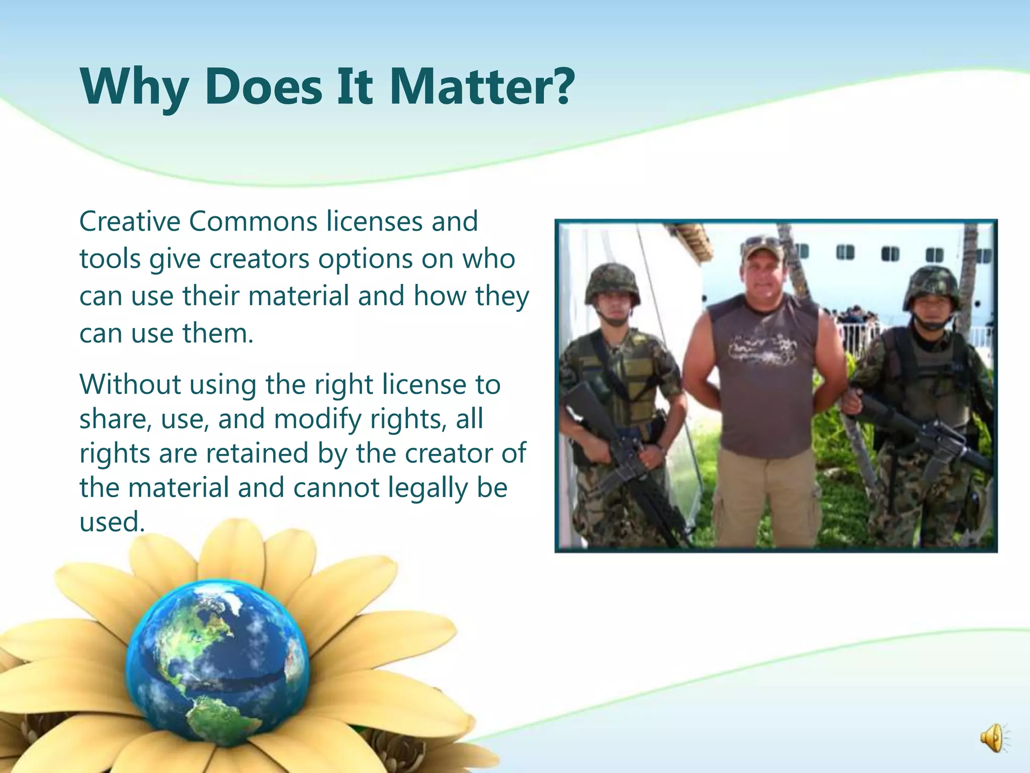 Why Does It Matter?

Creative Commons licenses and
tools give creators options on who
can use their material and how they
can use them.
Without using the right license to
share, use, and modify rights, all
rights are retained by the creator of
the material and cannot legally be
used.
 