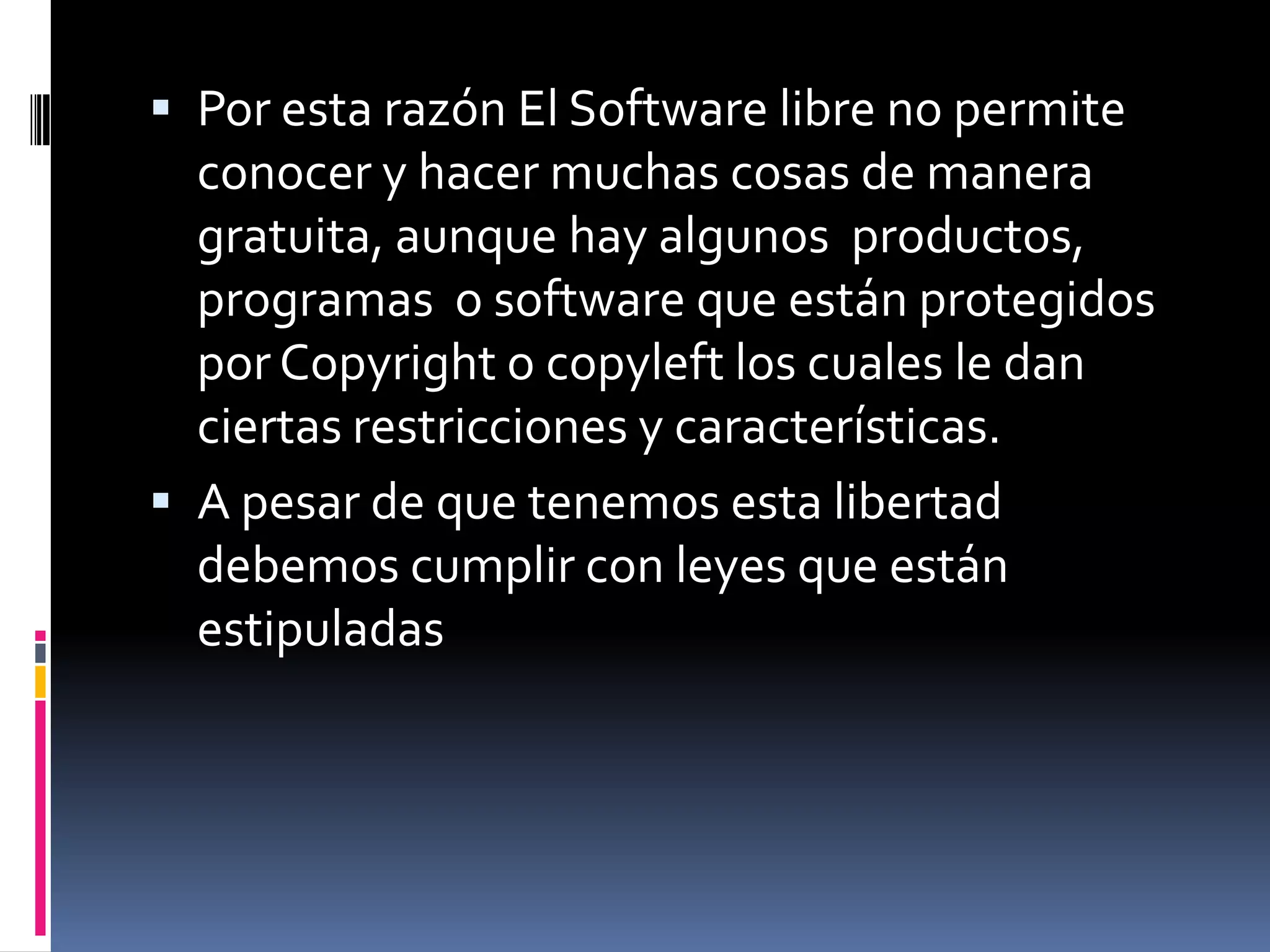  Por esta razón El Software libre no permite
  conocer y hacer muchas cosas de manera
  gratuita, aunque hay algunos productos,
  programas o software que están protegidos
  por Copyright o copyleft los cuales le dan
  ciertas restricciones y características.
 A pesar de que tenemos esta libertad
  debemos cumplir con leyes que están
  estipuladas
 
