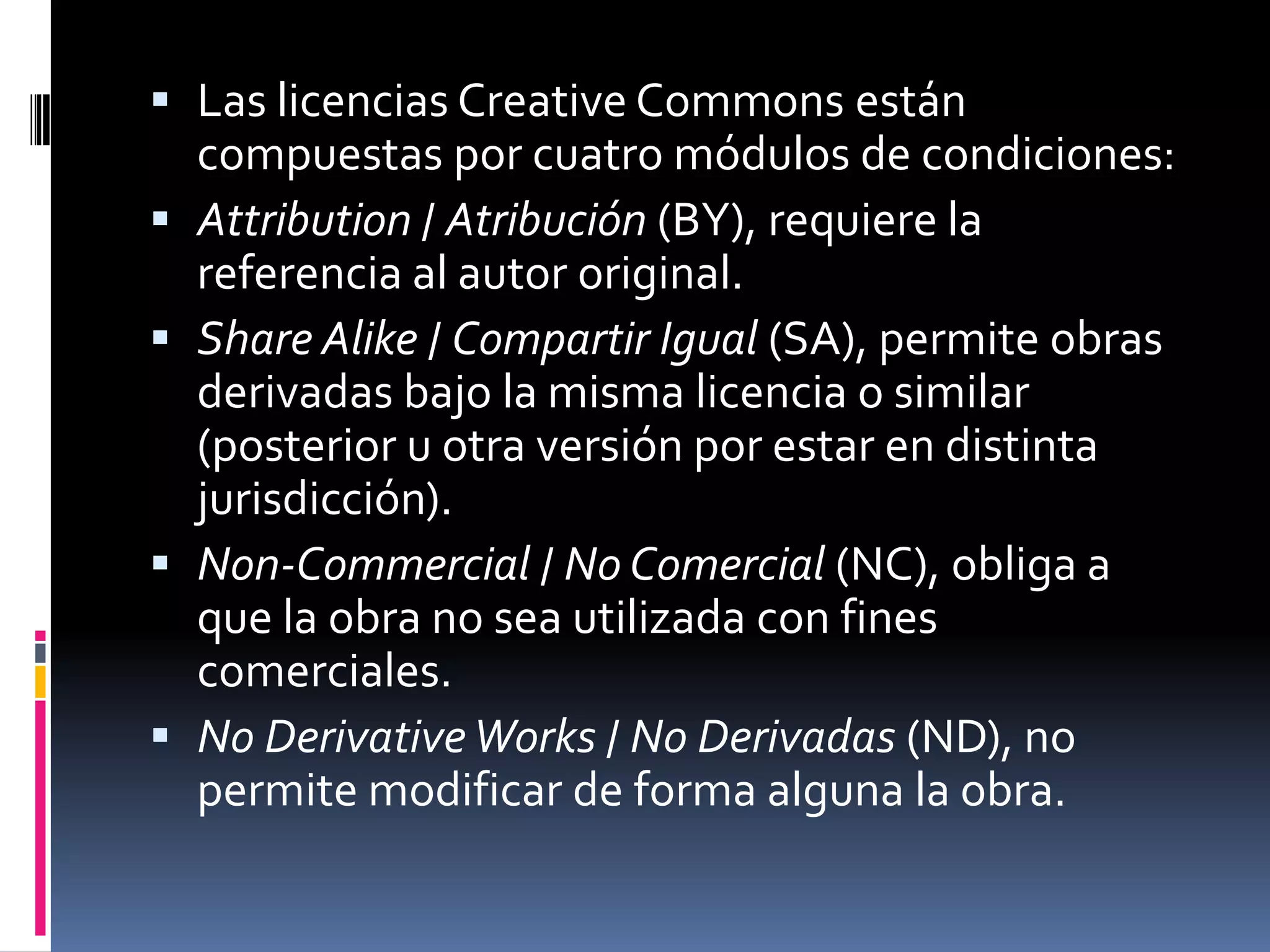  Las licencias Creative Commons están
  compuestas por cuatro módulos de condiciones:
 Attribution / Atribución (BY), requiere la
  referencia al autor original.
 Share Alike / Compartir Igual (SA), permite obras
  derivadas bajo la misma licencia o similar
  (posterior u otra versión por estar en distinta
  jurisdicción).
 Non-Commercial / No Comercial (NC), obliga a
  que la obra no sea utilizada con fines
  comerciales.
 No Derivative Works / No Derivadas (ND), no
  permite modificar de forma alguna la obra.
 