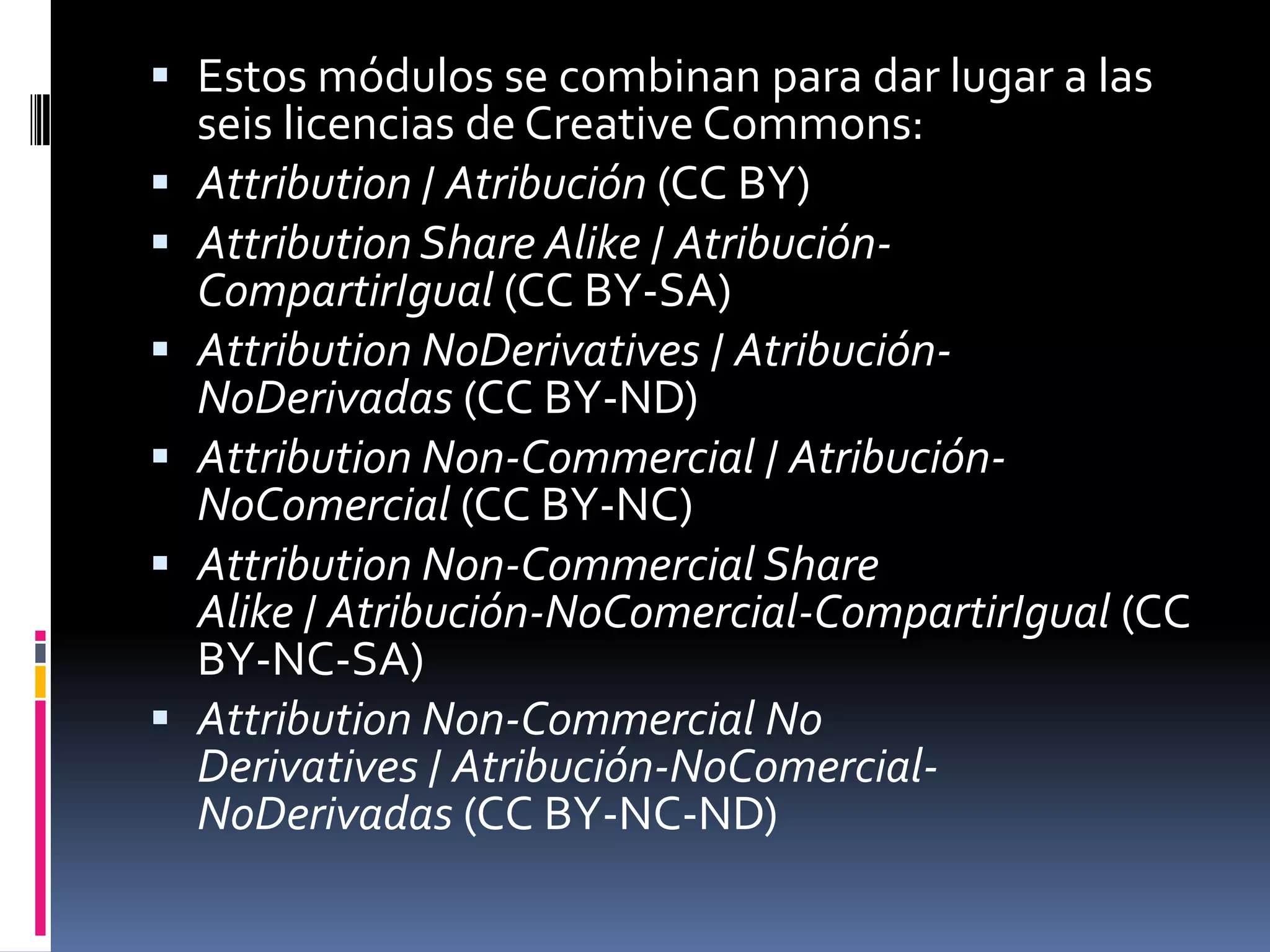  Estos módulos se combinan para dar lugar a las
    seis licencias de Creative Commons:
   Attribution / Atribución (CC BY)
   Attribution Share Alike / Atribución-
    CompartirIgual (CC BY-SA)
   Attribution NoDerivatives / Atribución-
    NoDerivadas (CC BY-ND)
   Attribution Non-Commercial / Atribución-
    NoComercial (CC BY-NC)
   Attribution Non-Commercial Share
    Alike / Atribución-NoComercial-CompartirIgual (CC
    BY-NC-SA)
   Attribution Non-Commercial No
    Derivatives / Atribución-NoComercial-
    NoDerivadas (CC BY-NC-ND)
 