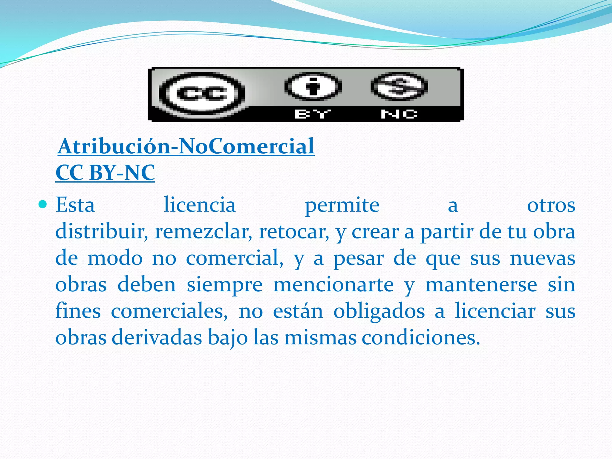 Atribución-NoComercial
CC BY-NC
 Esta licencia permite a otros
distribuir, remezclar, retocar, y crear a partir de tu obra
de modo no comercial, y a pesar de que sus nuevas
obras deben siempre mencionarte y mantenerse sin
fines comerciales, no están obligados a licenciar sus
obras derivadas bajo las mismas condiciones.
 