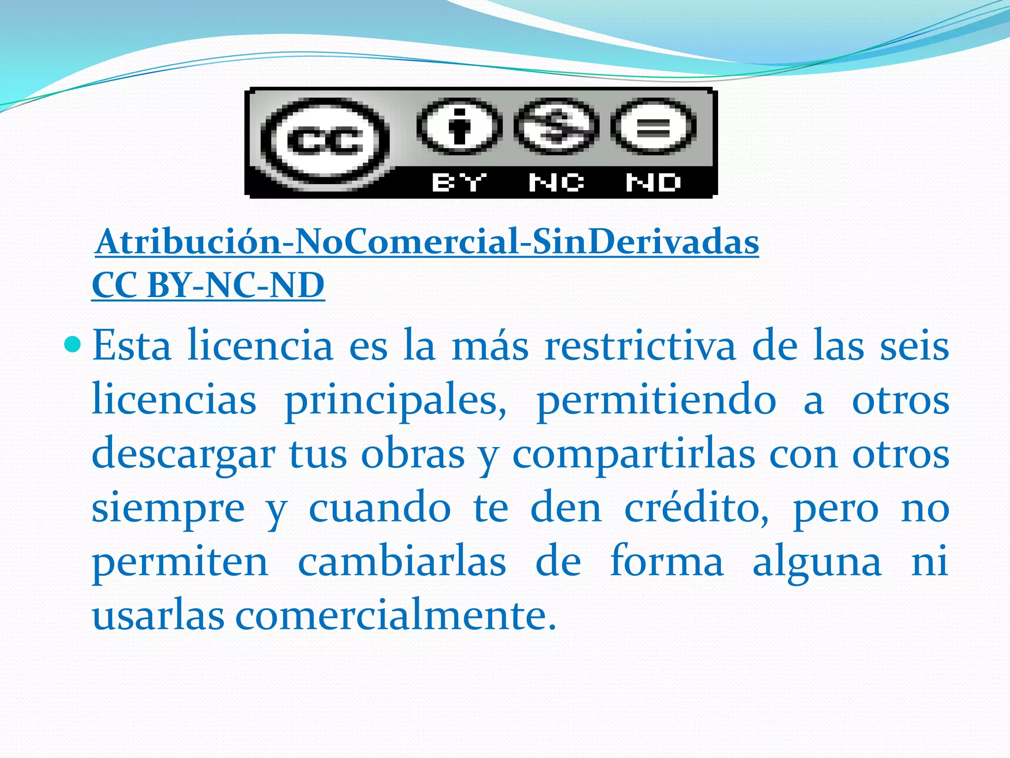 Atribución-NoComercial-SinDerivadas
CC BY-NC-ND
 Esta licencia es la más restrictiva de las seis
licencias principales, permitiendo a otros
descargar tus obras y compartirlas con otros
siempre y cuando te den crédito, pero no
permiten cambiarlas de forma alguna ni
usarlas comercialmente.
 