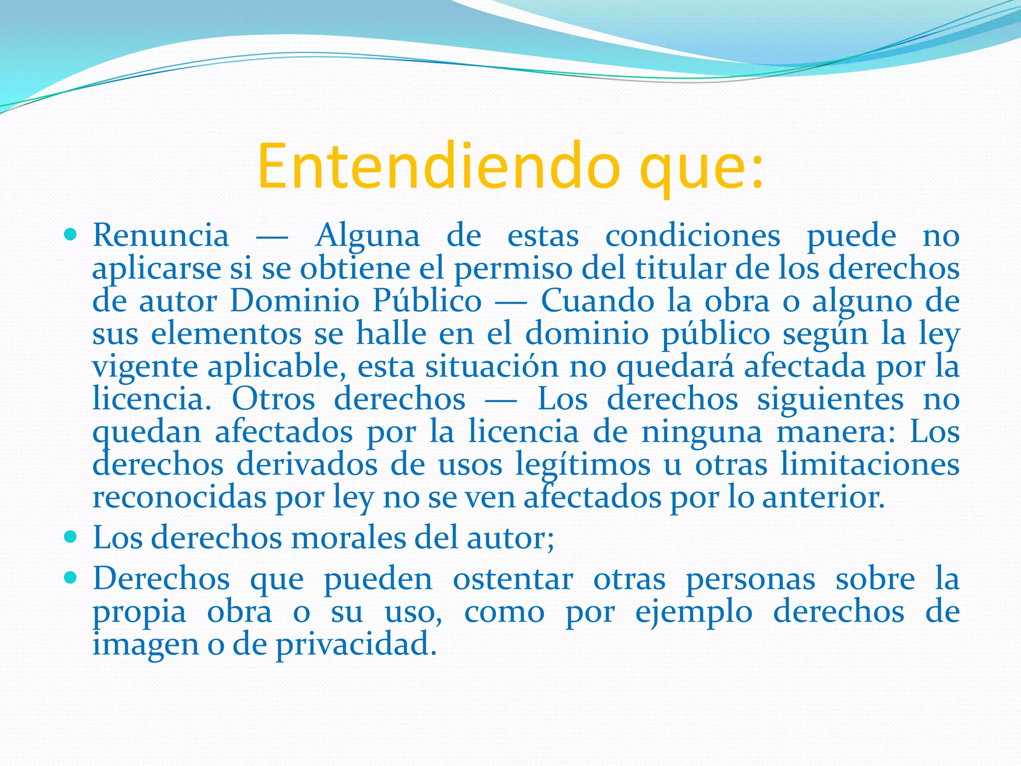 Entendiendo que:
 Renuncia — Alguna de estas condiciones puede no
aplicarse si se obtiene el permiso del titular de los derechos
de autor Dominio Público — Cuando la obra o alguno de
sus elementos se halle en el dominio público según la ley
vigente aplicable, esta situación no quedará afectada por la
licencia. Otros derechos — Los derechos siguientes no
quedan afectados por la licencia de ninguna manera: Los
derechos derivados de usos legítimos u otras limitaciones
reconocidas por ley no se ven afectados por lo anterior.
 Los derechos morales del autor;
 Derechos que pueden ostentar otras personas sobre la
propia obra o su uso, como por ejemplo derechos de
imagen o de privacidad.
 