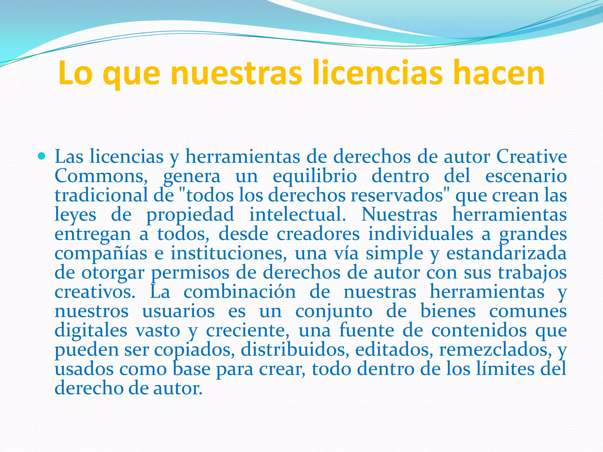 Lo que nuestras licencias hacen
 Las licencias y herramientas de derechos de autor Creative
Commons, genera un equilibrio dentro del escenario
tradicional de "todos los derechos reservados" que crean las
leyes de propiedad intelectual. Nuestras herramientas
entregan a todos, desde creadores individuales a grandes
compañías e instituciones, una vía simple y estandarizada
de otorgar permisos de derechos de autor con sus trabajos
creativos. La combinación de nuestras herramientas y
nuestros usuarios es un conjunto de bienes comunes
digitales vasto y creciente, una fuente de contenidos que
pueden ser copiados, distribuidos, editados, remezclados, y
usados como base para crear, todo dentro de los límites del
derecho de autor.
 