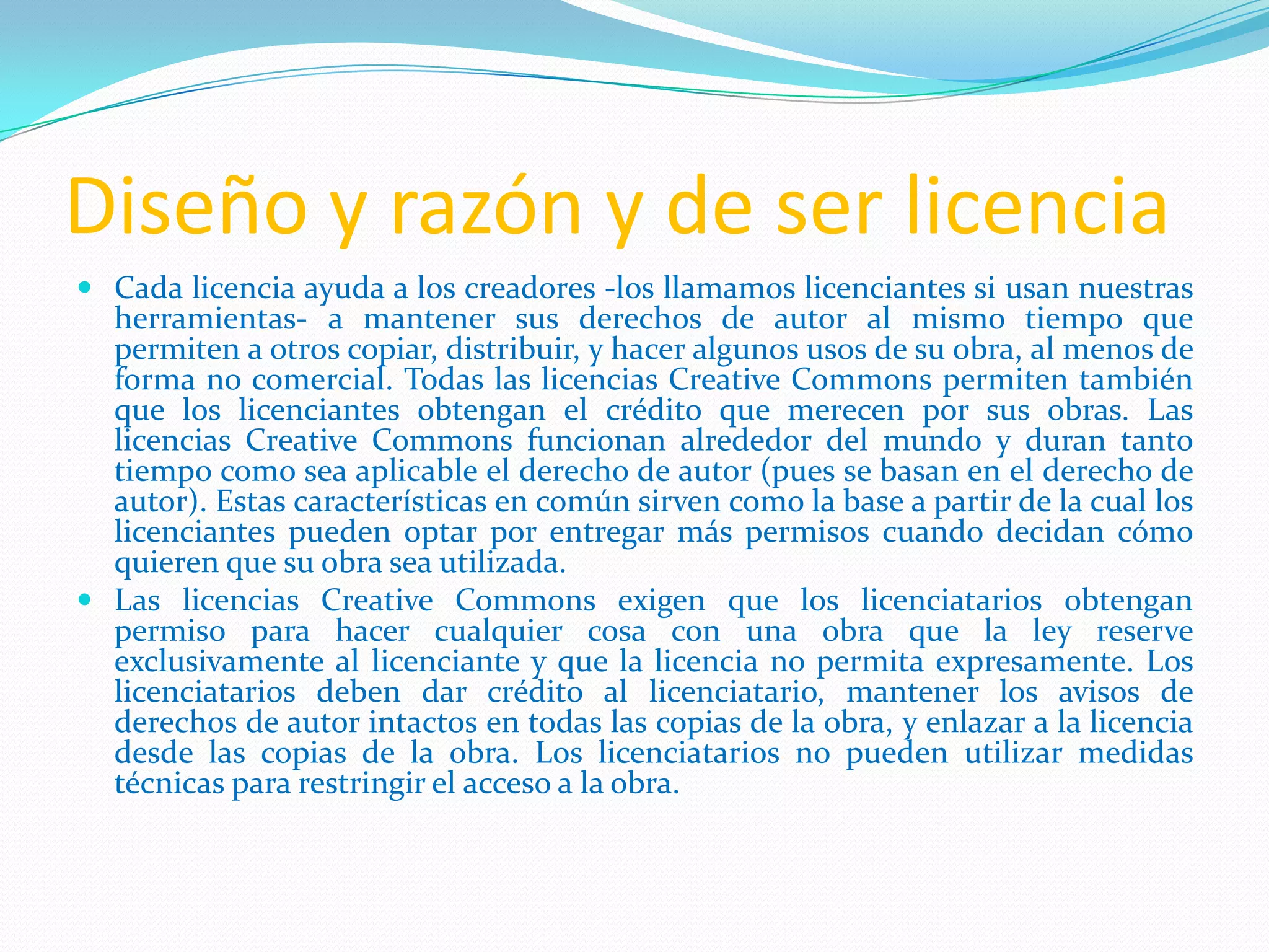 Diseño y razón y de ser licencia
 Cada licencia ayuda a los creadores -los llamamos licenciantes si usan nuestras
herramientas- a mantener sus derechos de autor al mismo tiempo que
permiten a otros copiar, distribuir, y hacer algunos usos de su obra, al menos de
forma no comercial. Todas las licencias Creative Commons permiten también
que los licenciantes obtengan el crédito que merecen por sus obras. Las
licencias Creative Commons funcionan alrededor del mundo y duran tanto
tiempo como sea aplicable el derecho de autor (pues se basan en el derecho de
autor). Estas características en común sirven como la base a partir de la cual los
licenciantes pueden optar por entregar más permisos cuando decidan cómo
quieren que su obra sea utilizada.
 Las licencias Creative Commons exigen que los licenciatarios obtengan
permiso para hacer cualquier cosa con una obra que la ley reserve
exclusivamente al licenciante y que la licencia no permita expresamente. Los
licenciatarios deben dar crédito al licenciatario, mantener los avisos de
derechos de autor intactos en todas las copias de la obra, y enlazar a la licencia
desde las copias de la obra. Los licenciatarios no pueden utilizar medidas
técnicas para restringir el acceso a la obra.
 