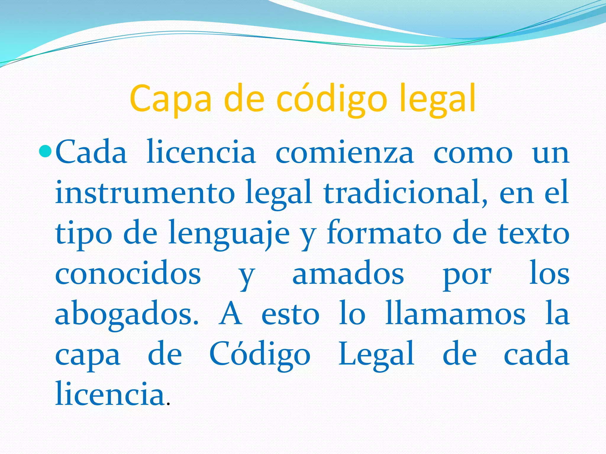 Capa de código legal
Cada licencia comienza como un
instrumento legal tradicional, en el
tipo de lenguaje y formato de texto
conocidos y amados por los
abogados. A esto lo llamamos la
capa de Código Legal de cada
licencia.
 