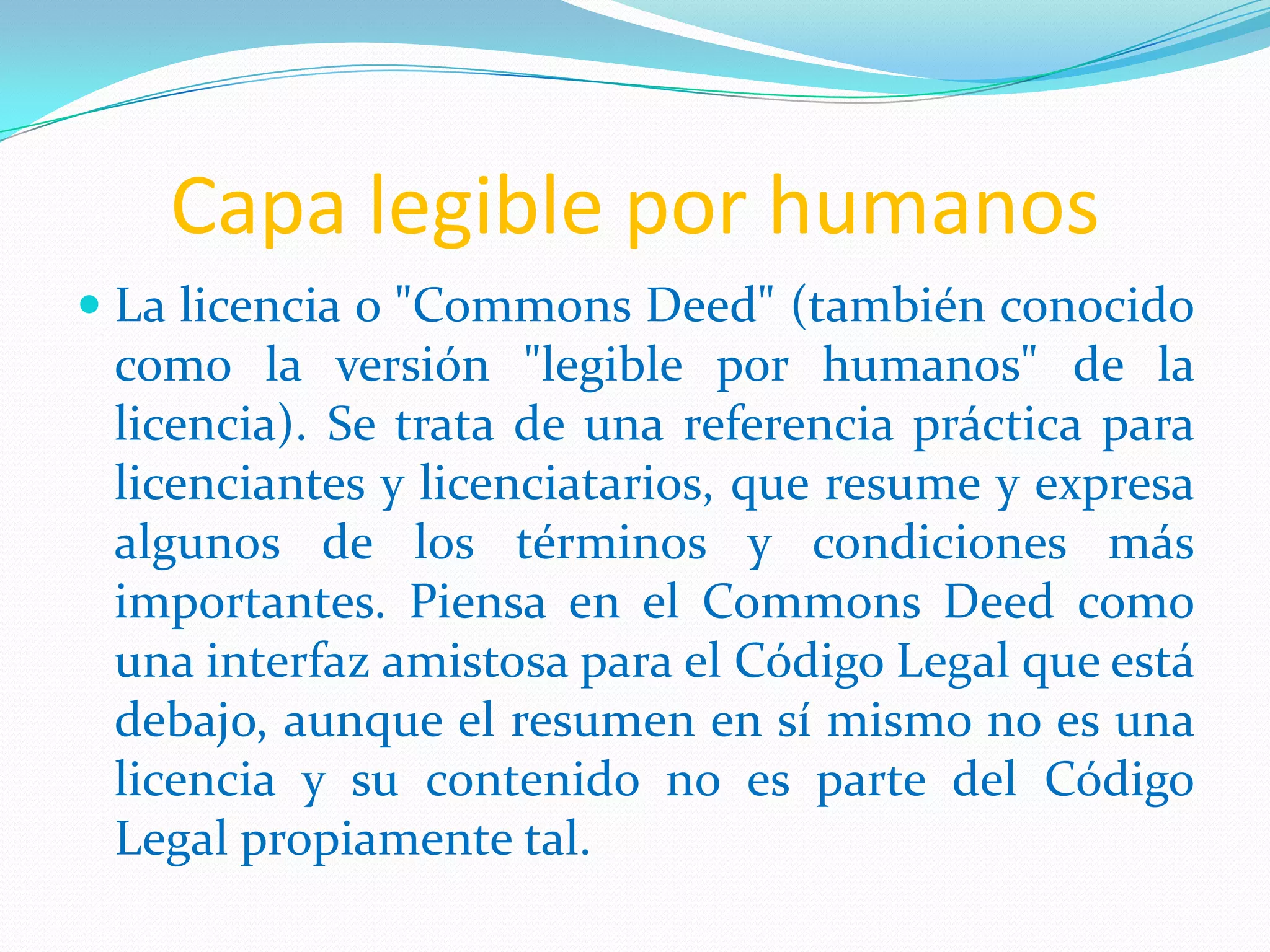 Capa legible por humanos
 La licencia o "Commons Deed" (también conocido
como la versión "legible por humanos" de la
licencia). Se trata de una referencia práctica para
licenciantes y licenciatarios, que resume y expresa
algunos de los términos y condiciones más
importantes. Piensa en el Commons Deed como
una interfaz amistosa para el Código Legal que está
debajo, aunque el resumen en sí mismo no es una
licencia y su contenido no es parte del Código
Legal propiamente tal.
 