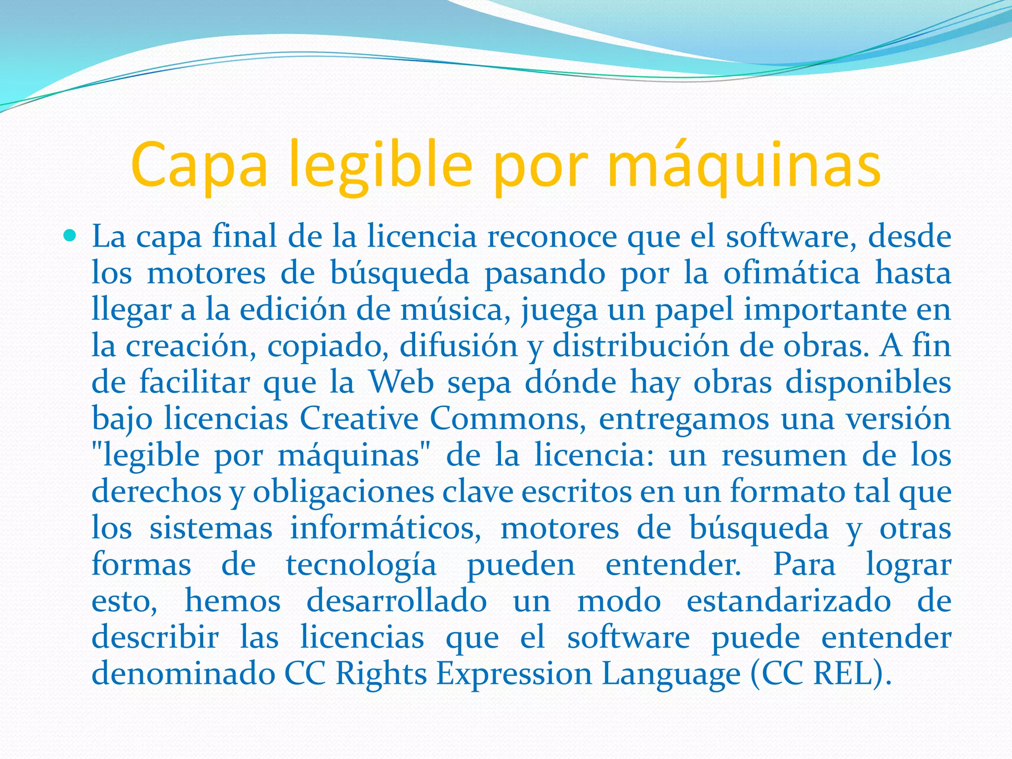 Capa legible por máquinas
 La capa final de la licencia reconoce que el software, desde
los motores de búsqueda pasando por la ofimática hasta
llegar a la edición de música, juega un papel importante en
la creación, copiado, difusión y distribución de obras. A fin
de facilitar que la Web sepa dónde hay obras disponibles
bajo licencias Creative Commons, entregamos una versión
"legible por máquinas" de la licencia: un resumen de los
derechos y obligaciones clave escritos en un formato tal que
los sistemas informáticos, motores de búsqueda y otras
formas de tecnología pueden entender. Para lograr
esto, hemos desarrollado un modo estandarizado de
describir las licencias que el software puede entender
denominado CC Rights Expression Language (CC REL).
 