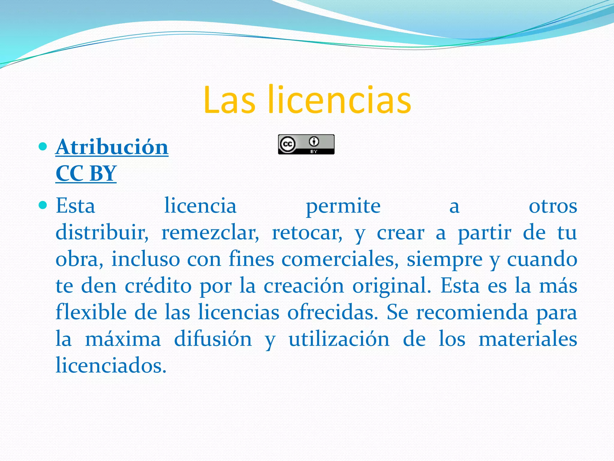 Las licencias
 Atribución
CC BY
 Esta licencia permite a otros
distribuir, remezclar, retocar, y crear a partir de tu
obra, incluso con fines comerciales, siempre y cuando
te den crédito por la creación original. Esta es la más
flexible de las licencias ofrecidas. Se recomienda para
la máxima difusión y utilización de los materiales
licenciados.
 