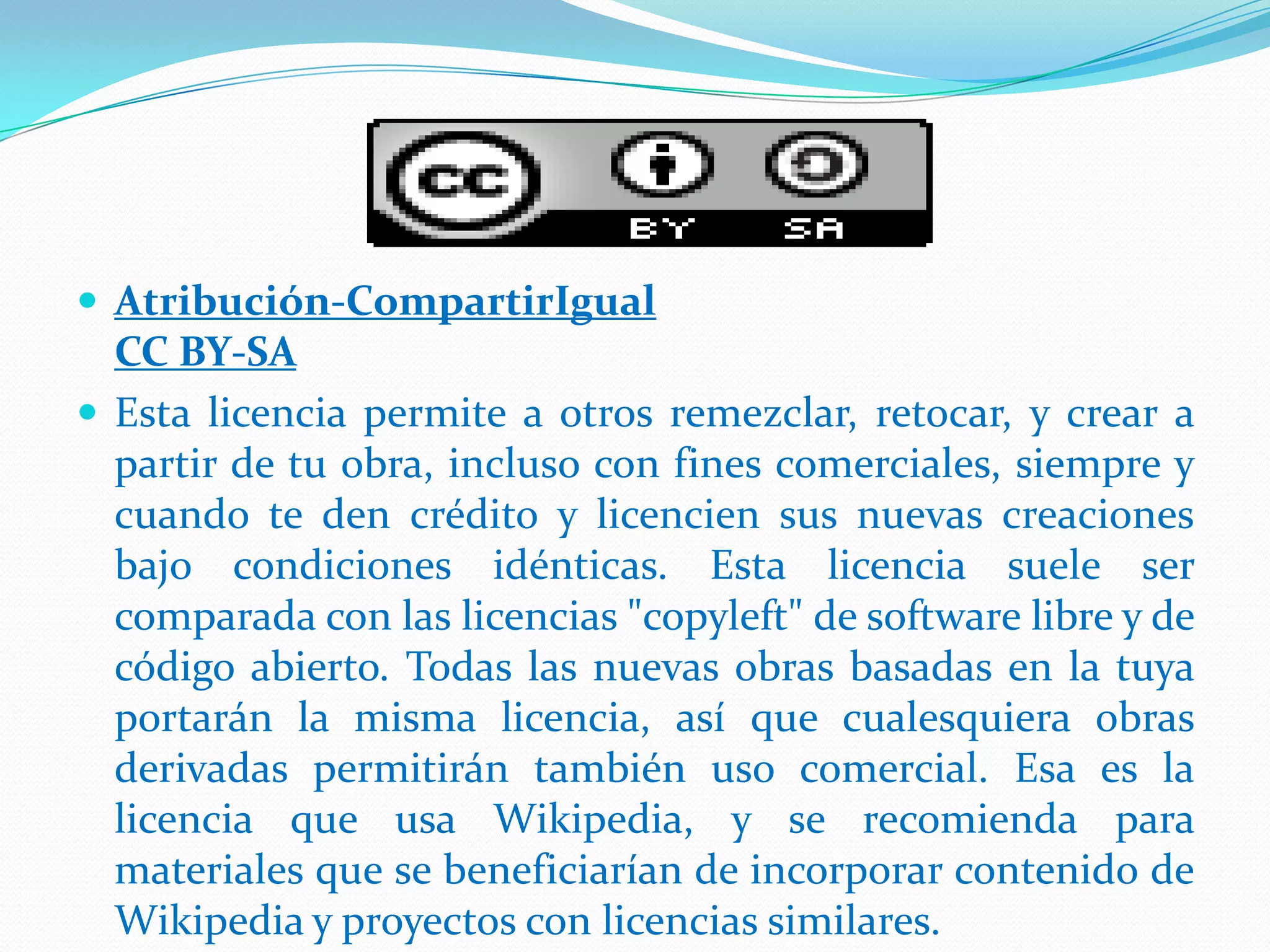  Atribución-CompartirIgual
CC BY-SA
 Esta licencia permite a otros remezclar, retocar, y crear a
partir de tu obra, incluso con fines comerciales, siempre y
cuando te den crédito y licencien sus nuevas creaciones
bajo condiciones idénticas. Esta licencia suele ser
comparada con las licencias "copyleft" de software libre y de
código abierto. Todas las nuevas obras basadas en la tuya
portarán la misma licencia, así que cualesquiera obras
derivadas permitirán también uso comercial. Esa es la
licencia que usa Wikipedia, y se recomienda para
materiales que se beneficiarían de incorporar contenido de
Wikipedia y proyectos con licencias similares.
 
