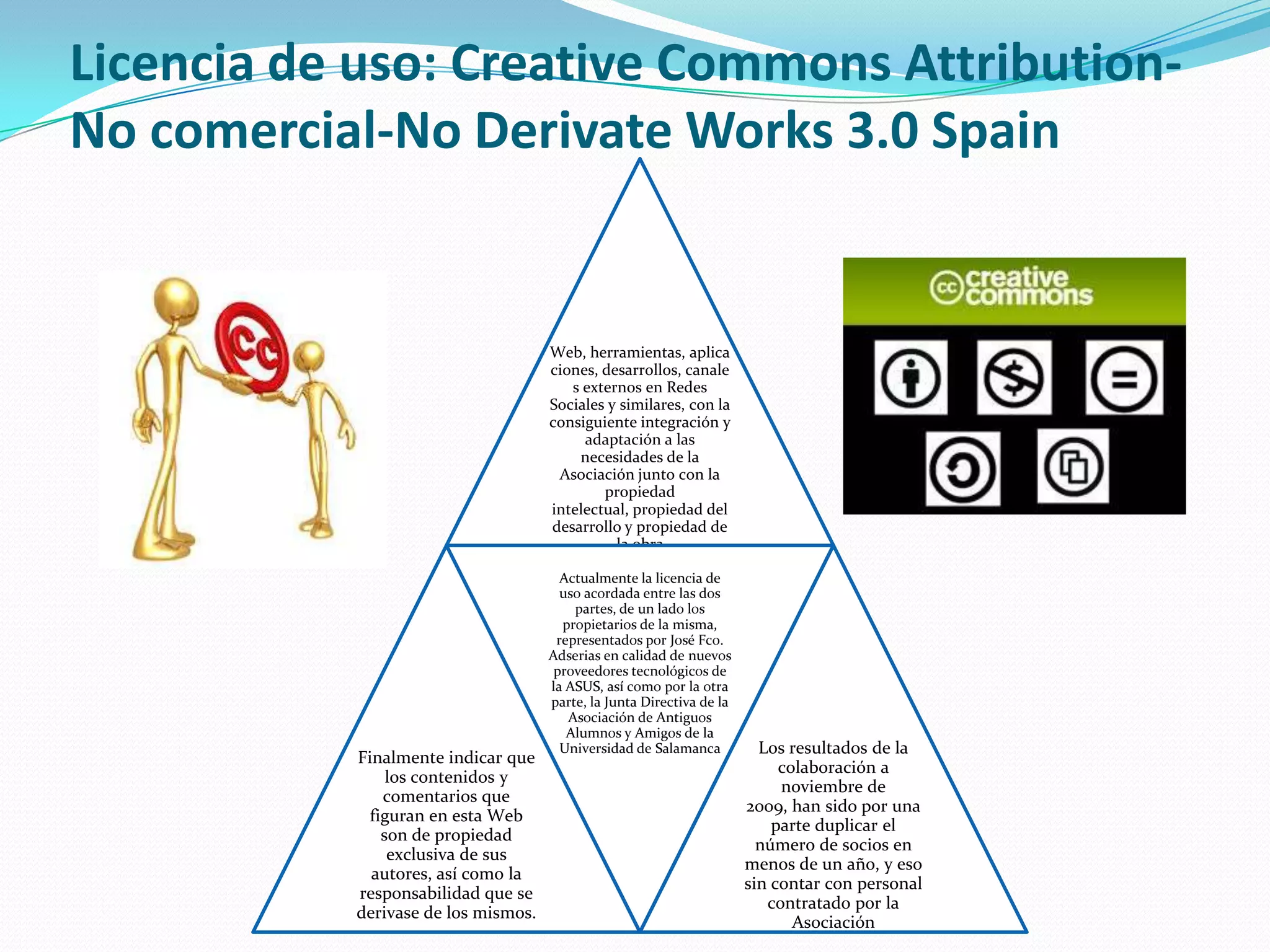 Licencia de uso: Creative Commons Attribution-
No comercial-No Derivate Works 3.0 Spain
Web, herramientas, aplica
ciones, desarrollos, canale
s externos en Redes
Sociales y similares, con la
consiguiente integración y
adaptación a las
necesidades de la
Asociación junto con la
propiedad
intelectual, propiedad del
desarrollo y propiedad de
la obra
Finalmente indicar que
los contenidos y
comentarios que
figuran en esta Web
son de propiedad
exclusiva de sus
autores, así como la
responsabilidad que se
derivase de los mismos.
Actualmente la licencia de
uso acordada entre las dos
partes, de un lado los
propietarios de la misma,
representados por José Fco.
Adserias en calidad de nuevos
proveedores tecnológicos de
la ASUS, así como por la otra
parte, la Junta Directiva de la
Asociación de Antiguos
Alumnos y Amigos de la
Universidad de Salamanca Los resultados de la
colaboración a
noviembre de
2009, han sido por una
parte duplicar el
número de socios en
menos de un año, y eso
sin contar con personal
contratado por la
Asociación
 
