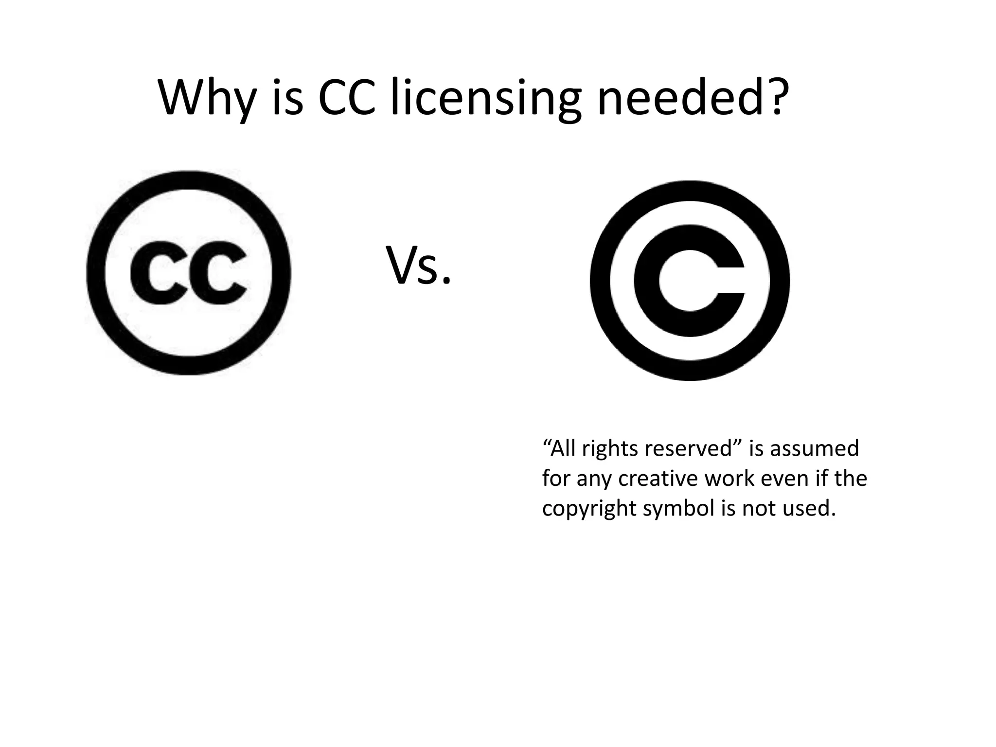 Why is CC licensing needed?
Vs.
“All rights reserved” is assumed
for any creative work even if the
copyright symbol is not used.
 