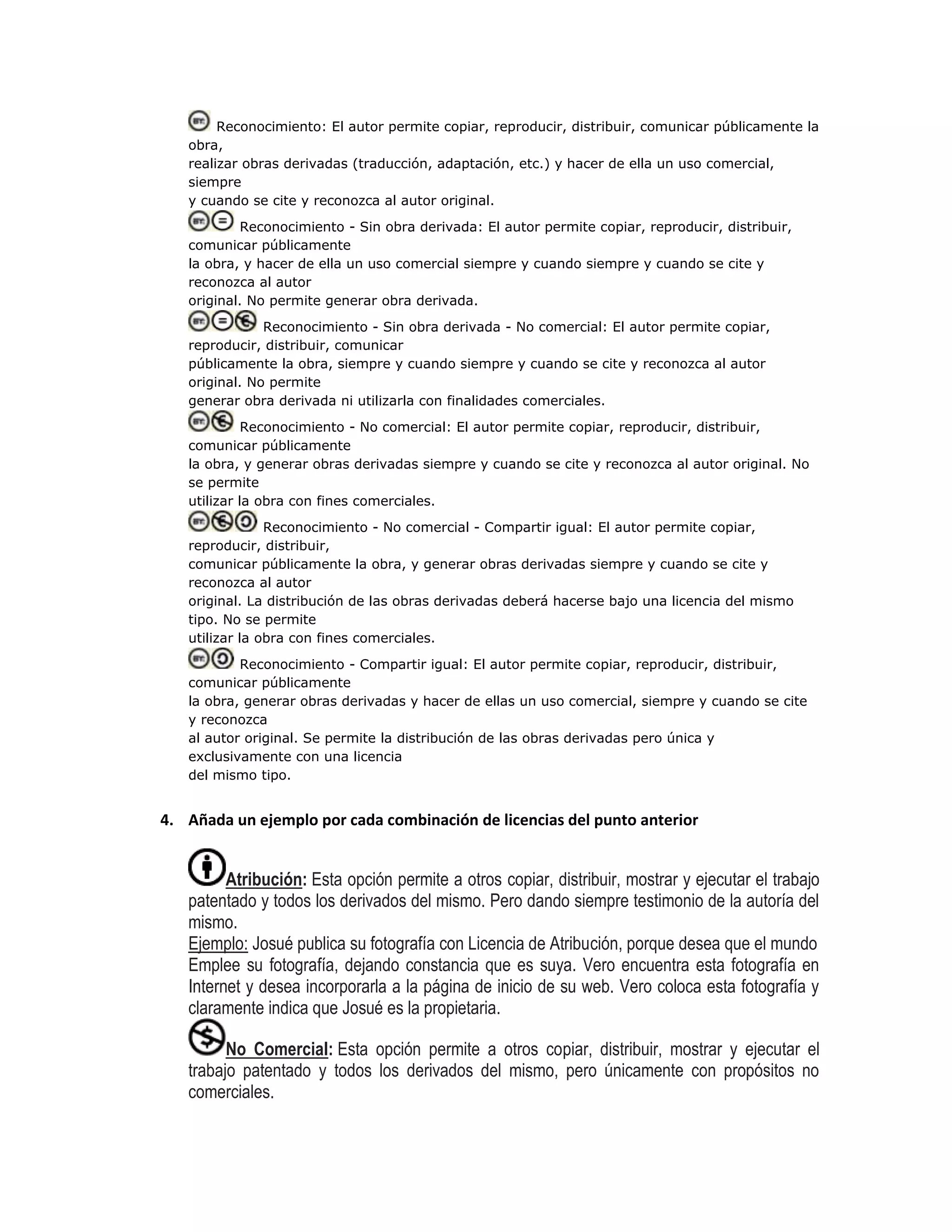 Reconocimiento: El autor permite copiar, reproducir, distribuir, comunicar públicamente la
obra,
realizar obras derivadas (traducción, adaptación, etc.) y hacer de ella un uso comercial,
siempre
y cuando se cite y reconozca al autor original.
Reconocimiento - Sin obra derivada: El autor permite copiar, reproducir, distribuir,
comunicar públicamente
la obra, y hacer de ella un uso comercial siempre y cuando siempre y cuando se cite y
reconozca al autor
original. No permite generar obra derivada.
Reconocimiento - Sin obra derivada - No comercial: El autor permite copiar,
reproducir, distribuir, comunicar
públicamente la obra, siempre y cuando siempre y cuando se cite y reconozca al autor
original. No permite
generar obra derivada ni utilizarla con finalidades comerciales.
Reconocimiento - No comercial: El autor permite copiar, reproducir, distribuir,
comunicar públicamente
la obra, y generar obras derivadas siempre y cuando se cite y reconozca al autor original. No
se permite
utilizar la obra con fines comerciales.
Reconocimiento - No comercial - Compartir igual: El autor permite copiar,
reproducir, distribuir,
comunicar públicamente la obra, y generar obras derivadas siempre y cuando se cite y
reconozca al autor
original. La distribución de las obras derivadas deberá hacerse bajo una licencia del mismo
tipo. No se permite
utilizar la obra con fines comerciales.
Reconocimiento - Compartir igual: El autor permite copiar, reproducir, distribuir,
comunicar públicamente
la obra, generar obras derivadas y hacer de ellas un uso comercial, siempre y cuando se cite
y reconozca
al autor original. Se permite la distribución de las obras derivadas pero única y
exclusivamente con una licencia
del mismo tipo.
4. Añada un ejemplo por cada combinación de licencias del punto anterior
Atribución: Esta opción permite a otros copiar, distribuir, mostrar y ejecutar el trabajo
patentado y todos los derivados del mismo. Pero dando siempre testimonio de la autoría del
mismo.
Ejemplo: Josué publica su fotografía con Licencia de Atribución, porque desea que el mundo
Emplee su fotografía, dejando constancia que es suya. Vero encuentra esta fotografía en
Internet y desea incorporarla a la página de inicio de su web. Vero coloca esta fotografía y
claramente indica que Josué es la propietaria.
No Comercial: Esta opción permite a otros copiar, distribuir, mostrar y ejecutar el
trabajo patentado y todos los derivados del mismo, pero únicamente con propósitos no
comerciales.
 