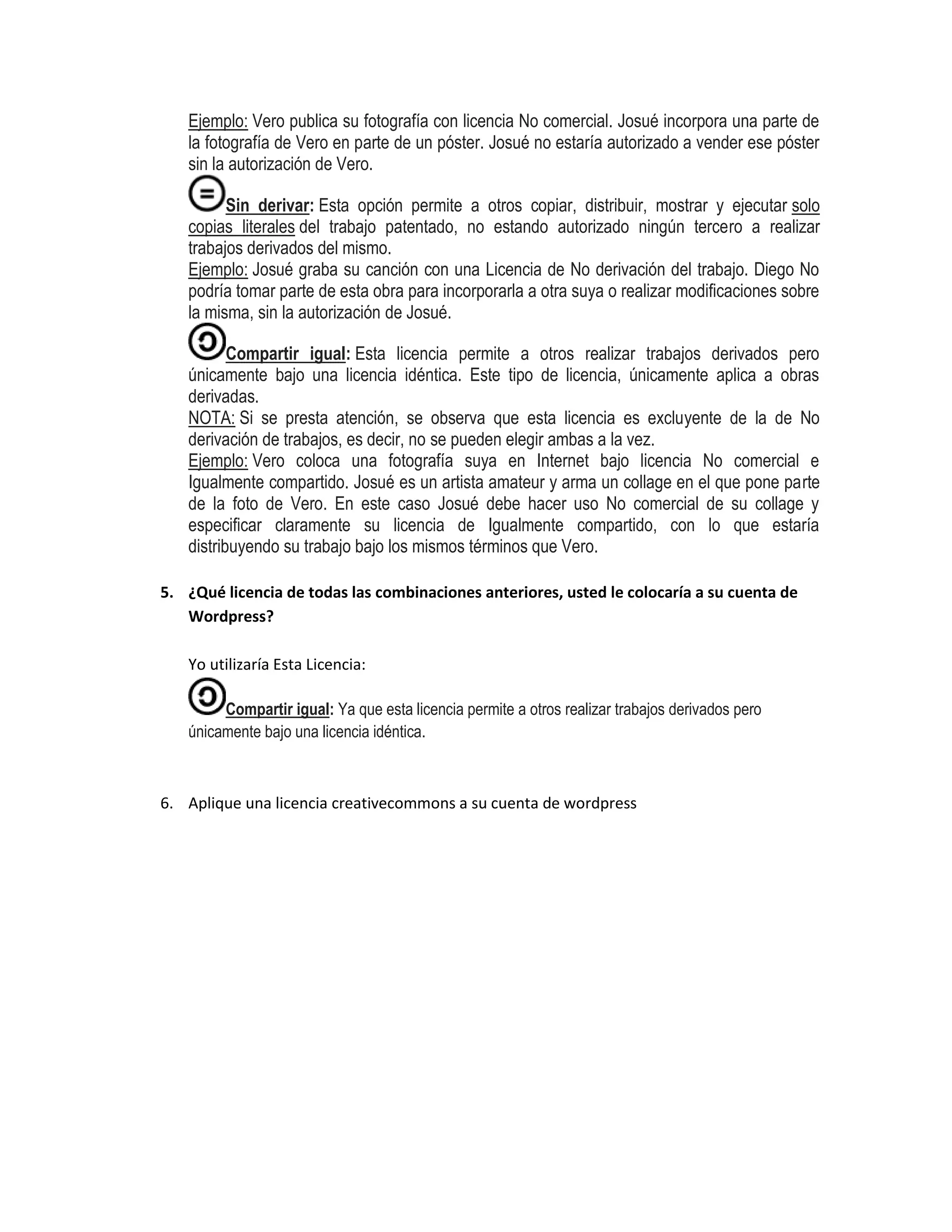 Ejemplo: Vero publica su fotografía con licencia No comercial. Josué incorpora una parte de
la fotografía de Vero en parte de un póster. Josué no estaría autorizado a vender ese póster
sin la autorización de Vero.
Sin derivar: Esta opción permite a otros copiar, distribuir, mostrar y ejecutar solo
copias literales del trabajo patentado, no estando autorizado ningún tercero a realizar
trabajos derivados del mismo.
Ejemplo: Josué graba su canción con una Licencia de No derivación del trabajo. Diego No
podría tomar parte de esta obra para incorporarla a otra suya o realizar modificaciones sobre
la misma, sin la autorización de Josué.
Compartir igual: Esta licencia permite a otros realizar trabajos derivados pero
únicamente bajo una licencia idéntica. Este tipo de licencia, únicamente aplica a obras
derivadas.
NOTA: Si se presta atención, se observa que esta licencia es excluyente de la de No
derivación de trabajos, es decir, no se pueden elegir ambas a la vez.
Ejemplo: Vero coloca una fotografía suya en Internet bajo licencia No comercial e
Igualmente compartido. Josué es un artista amateur y arma un collage en el que pone parte
de la foto de Vero. En este caso Josué debe hacer uso No comercial de su collage y
especificar claramente su licencia de Igualmente compartido, con lo que estaría
distribuyendo su trabajo bajo los mismos términos que Vero.
5. ¿Qué licencia de todas las combinaciones anteriores, usted le colocaría a su cuenta de
Wordpress?
Yo utilizaría Esta Licencia:
Compartir igual: Ya que esta licencia permite a otros realizar trabajos derivados pero
únicamente bajo una licencia idéntica.
6. Aplique una licencia creativecommons a su cuenta de wordpress
 