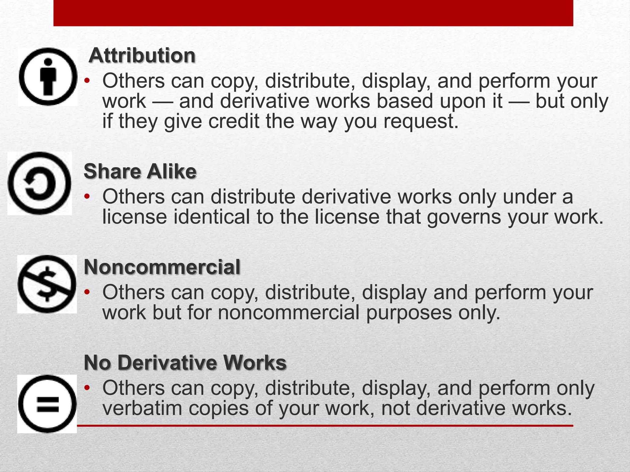 Attribution
• Others can copy, distribute, display, and perform your
work — and derivative works based upon it — but only
if they give credit the way you request.
Share Alike
• Others can distribute derivative works only under a
license identical to the license that governs your work.
Noncommercial
• Others can copy, distribute, display and perform your
work but for noncommercial purposes only.
No Derivative Works
• Others can copy, distribute, display, and perform only
verbatim copies of your work, not derivative works.
 