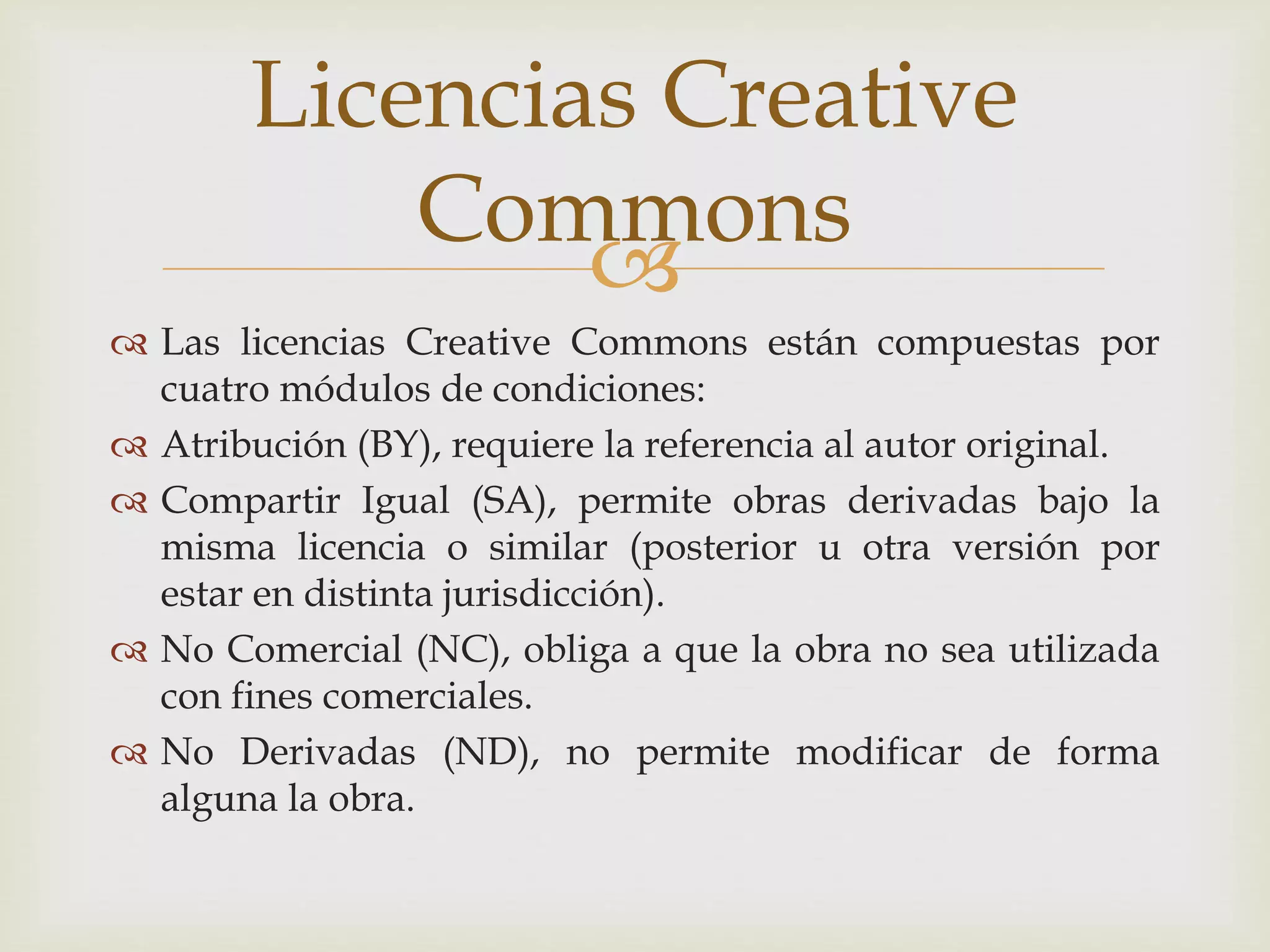 Licencias Creative 
 
 Las licencias Creative Commons están compuestas por 
cuatro módulos de condiciones: 
 Atribución (BY), requiere la referencia al autor original. 
 Compartir Igual (SA), permite obras derivadas bajo la 
misma licencia o similar (posterior u otra versión por 
estar en distinta jurisdicción). 
 No Comercial (NC), obliga a que la obra no sea utilizada 
con fines comerciales. 
 No Derivadas (ND), no permite modificar de forma 
alguna la obra. 
Commons 
 