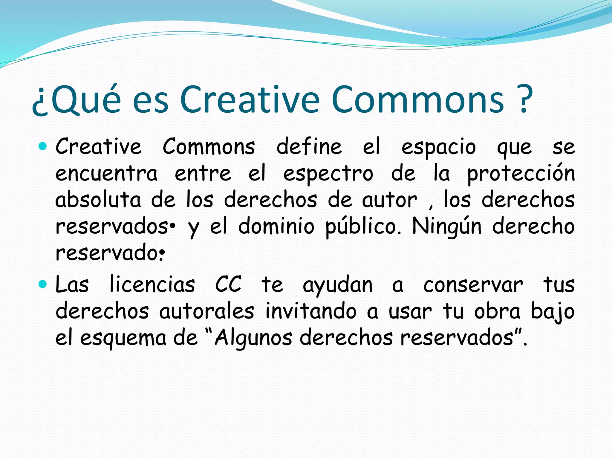 ¿Qué es Creative Commons ?
 Creative Commons define el espacio que se
encuentra entre el espectro de la protección
absoluta de los derechos de autor , los derechos
reservados• y el dominio público. Ningún derecho
reservado•.
 Las licencias CC te ayudan a conservar tus
derechos autorales invitando a usar tu obra bajo
el esquema de “Algunos derechos reservados”.
 