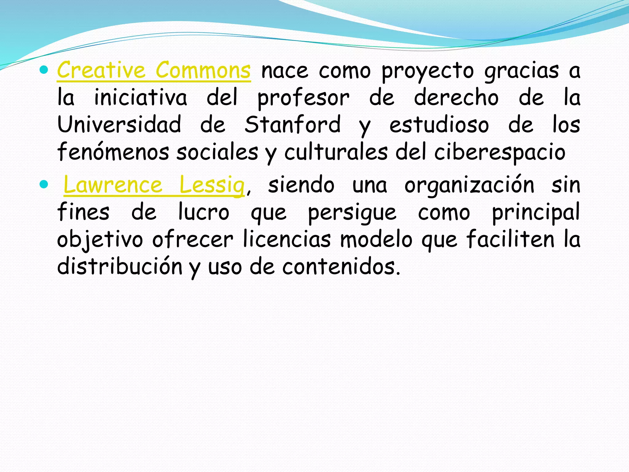  Creative Commons nace como proyecto gracias a
la iniciativa del profesor de derecho de la
Universidad de Stanford y estudioso de los
fenómenos sociales y culturales del ciberespacio
 Lawrence Lessig, siendo una organización sin
fines de lucro que persigue como principal
objetivo ofrecer licencias modelo que faciliten la
distribución y uso de contenidos.
 