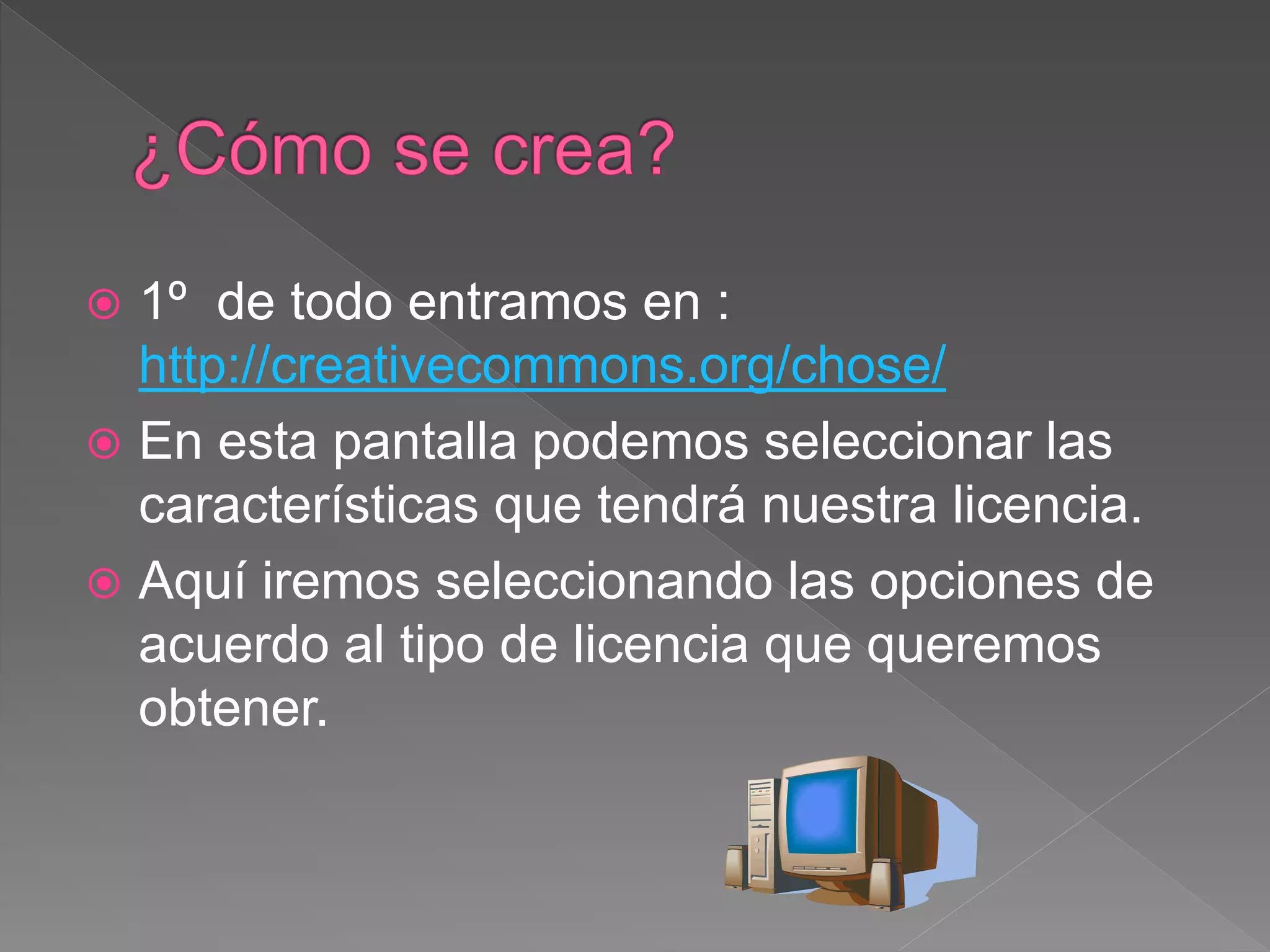  1º de todo entramos en :
http://creativecommons.org/chose/
 En esta pantalla podemos seleccionar las
características que tendrá nuestra licencia.
 Aquí iremos seleccionando las opciones de
acuerdo al tipo de licencia que queremos
obtener.