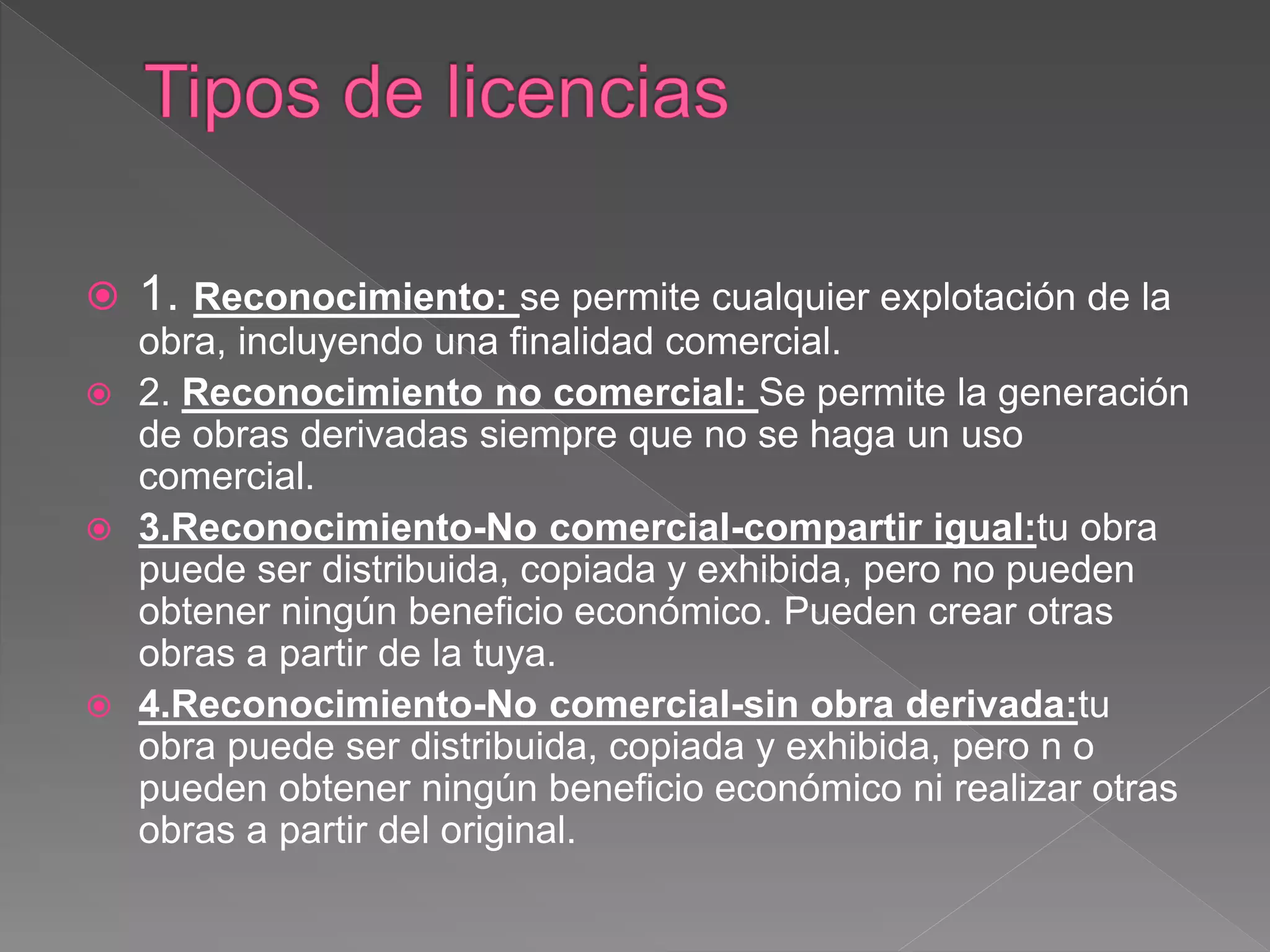  1. Reconocimiento: se permite cualquier explotación de la
obra, incluyendo una finalidad comercial.
 2. Reconocimiento no comercial: Se permite la generación
de obras derivadas siempre que no se haga un uso
comercial.
 3.Reconocimiento-No comercial-compartir igual:tu obra
puede ser distribuida, copiada y exhibida, pero no pueden
obtener ningún beneficio económico. Pueden crear otras
obras a partir de la tuya.
 4.Reconocimiento-No comercial-sin obra derivada:tu
obra puede ser distribuida, copiada y exhibida, pero n o
pueden obtener ningún beneficio económico ni realizar otras
obras a partir del original.