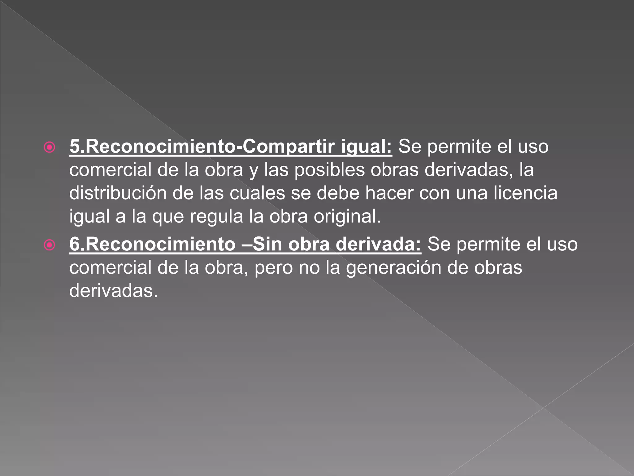  5.Reconocimiento-Compartir igual: Se permite el uso
comercial de la obra y las posibles obras derivadas, la
distribución de las cuales se debe hacer con una licencia
igual a la que regula la obra original.
 6.Reconocimiento –Sin obra derivada: Se permite el uso
comercial de la obra, pero no la generación de obras
derivadas.