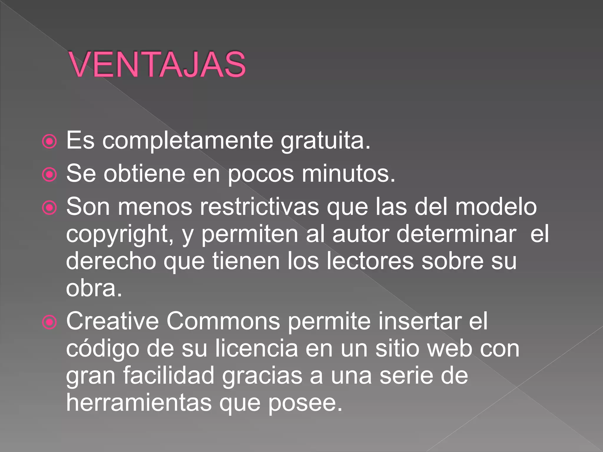  Es completamente gratuita.
 Se obtiene en pocos minutos.
 Son menos restrictivas que las del modelo
copyright, y permiten al autor determinar el
derecho que tienen los lectores sobre su
obra.
 Creative Commons permite insertar el
código de su licencia en un sitio web con
gran facilidad gracias a una serie de
herramientas que posee.