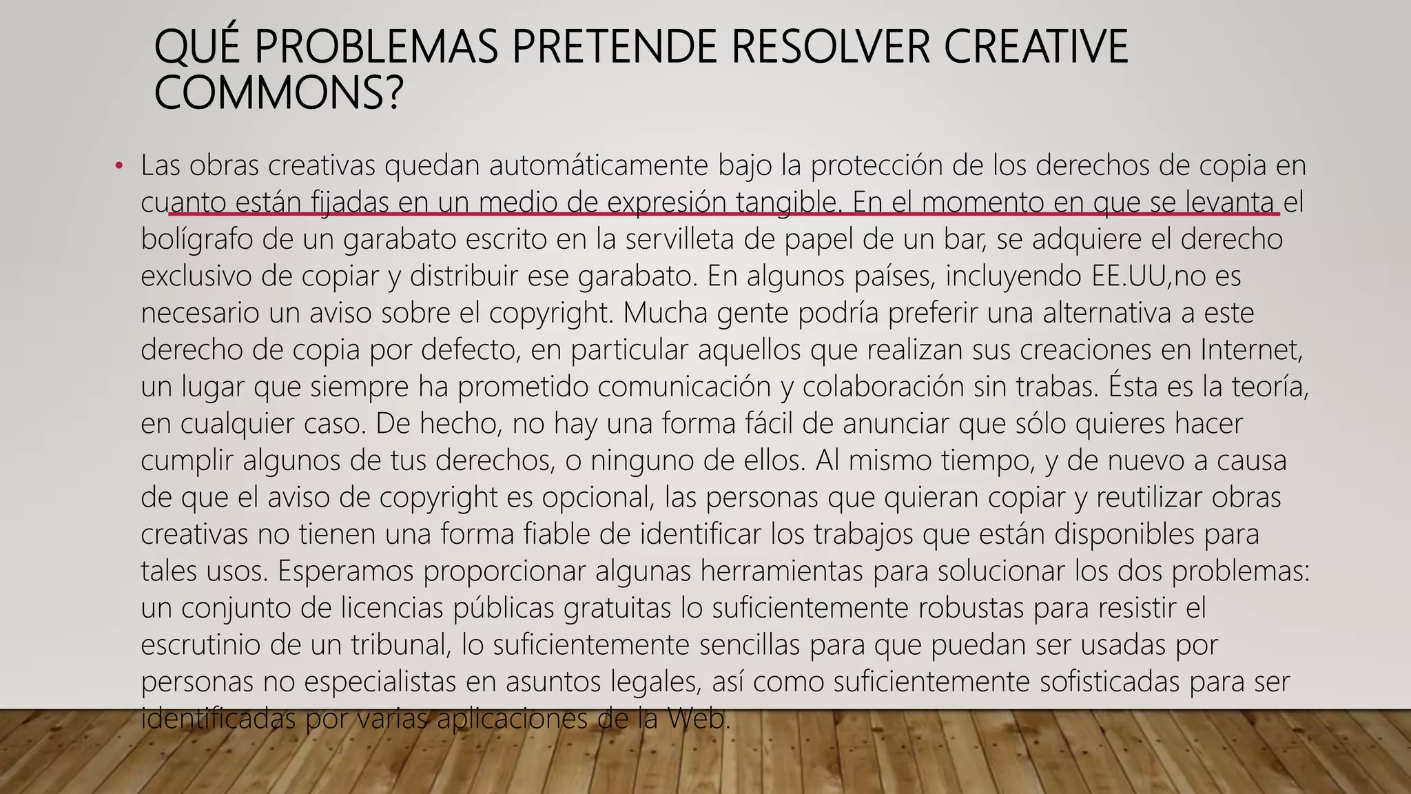 QUÉ PROBLEMAS PRETENDE RESOLVER CREATIVE
COMMONS?
• Las obras creativas quedan automáticamente bajo la protección de los derechos de copia en
cuanto están fijadas en un medio de expresión tangible. En el momento en que se levanta el
bolígrafo de un garabato escrito en la servilleta de papel de un bar, se adquiere el derecho
exclusivo de copiar y distribuir ese garabato. En algunos países, incluyendo EE.UU,no es
necesario un aviso sobre el copyright. Mucha gente podría preferir una alternativa a este
derecho de copia por defecto, en particular aquellos que realizan sus creaciones en Internet,
un lugar que siempre ha prometido comunicación y colaboración sin trabas. Ésta es la teoría,
en cualquier caso. De hecho, no hay una forma fácil de anunciar que sólo quieres hacer
cumplir algunos de tus derechos, o ninguno de ellos. Al mismo tiempo, y de nuevo a causa
de que el aviso de copyright es opcional, las personas que quieran copiar y reutilizar obras
creativas no tienen una forma fiable de identificar los trabajos que están disponibles para
tales usos. Esperamos proporcionar algunas herramientas para solucionar los dos problemas:
un conjunto de licencias públicas gratuitas lo suficientemente robustas para resistir el
escrutinio de un tribunal, lo suficientemente sencillas para que puedan ser usadas por
personas no especialistas en asuntos legales, así como suficientemente sofisticadas para ser
identificadas por varias aplicaciones de la Web.
 
