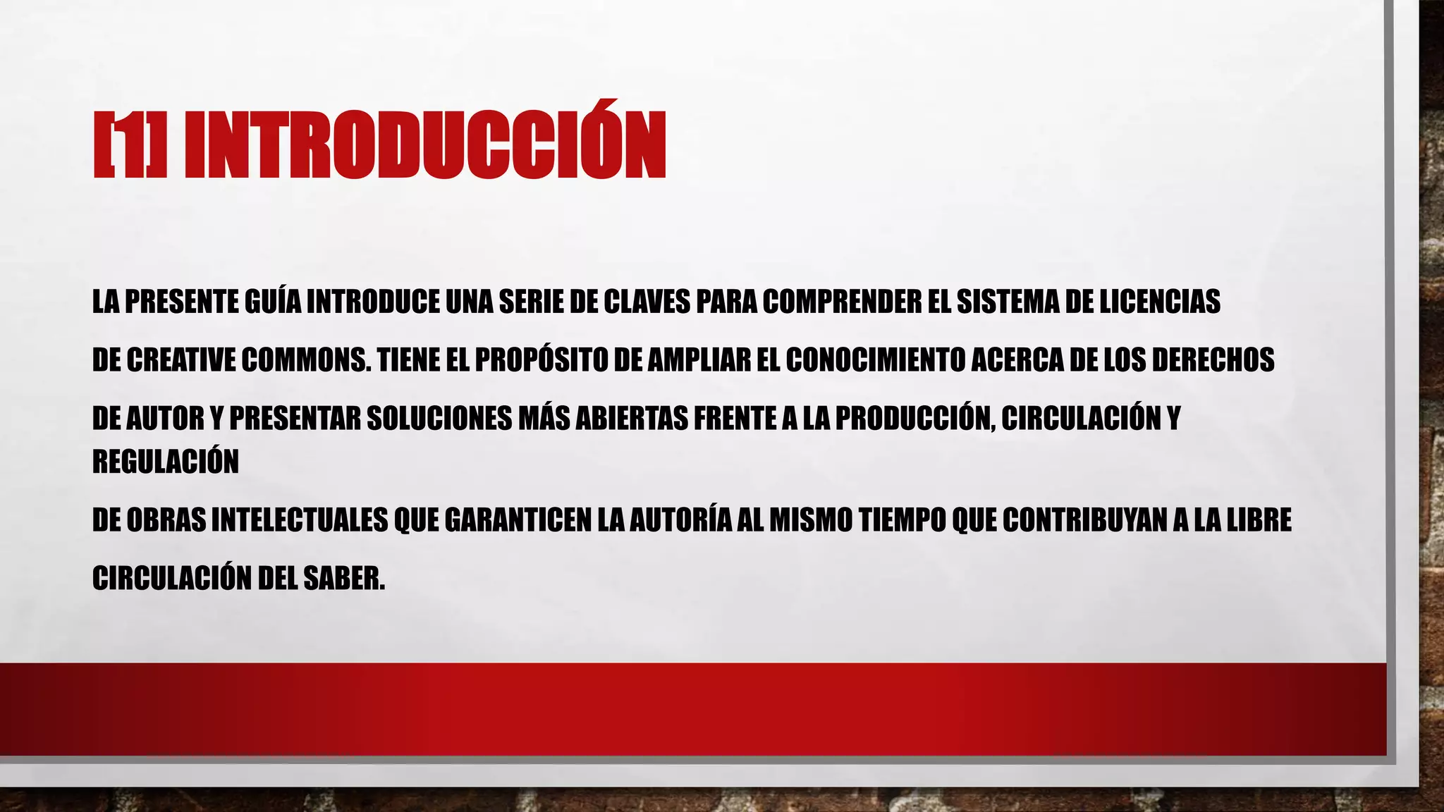 [1] INTRODUCCIÓN
LA PRESENTE GUÍA INTRODUCE UNA SERIE DE CLAVES PARA COMPRENDER EL SISTEMA DE LICENCIAS
DE CREATIVE COMMONS. TIENE EL PROPÓSITO DE AMPLIAR EL CONOCIMIENTO ACERCA DE LOS DERECHOS
DE AUTOR Y PRESENTAR SOLUCIONES MÁS ABIERTAS FRENTE A LA PRODUCCIÓN, CIRCULACIÓN Y
REGULACIÓN
DE OBRAS INTELECTUALES QUE GARANTICEN LA AUTORÍA AL MISMO TIEMPO QUE CONTRIBUYAN A LA LIBRE
CIRCULACIÓN DEL SABER.
 