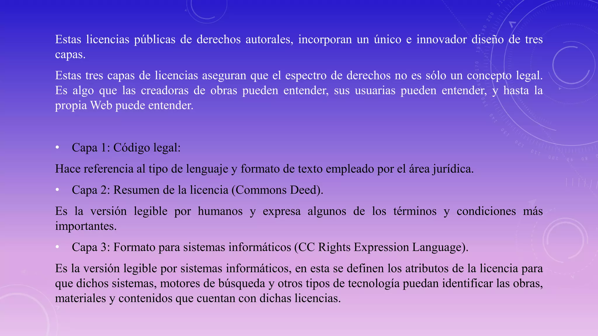 Estas licencias públicas de derechos autorales, incorporan un único e innovador diseño de tres
capas.
Estas tres capas de licencias aseguran que el espectro de derechos no es sólo un concepto legal.
Es algo que las creadoras de obras pueden entender, sus usuarias pueden entender, y hasta la
propia Web puede entender.
• Capa 1: Código legal:
Hace referencia al tipo de lenguaje y formato de texto empleado por el área jurídica.
• Capa 2: Resumen de la licencia (Commons Deed).
Es la versión legible por humanos y expresa algunos de los términos y condiciones más
importantes.
• Capa 3: Formato para sistemas informáticos (CC Rights Expression Language).
Es la versión legible por sistemas informáticos, en esta se definen los atributos de la licencia para
que dichos sistemas, motores de búsqueda y otros tipos de tecnología puedan identificar las obras,
materiales y contenidos que cuentan con dichas licencias.
 
