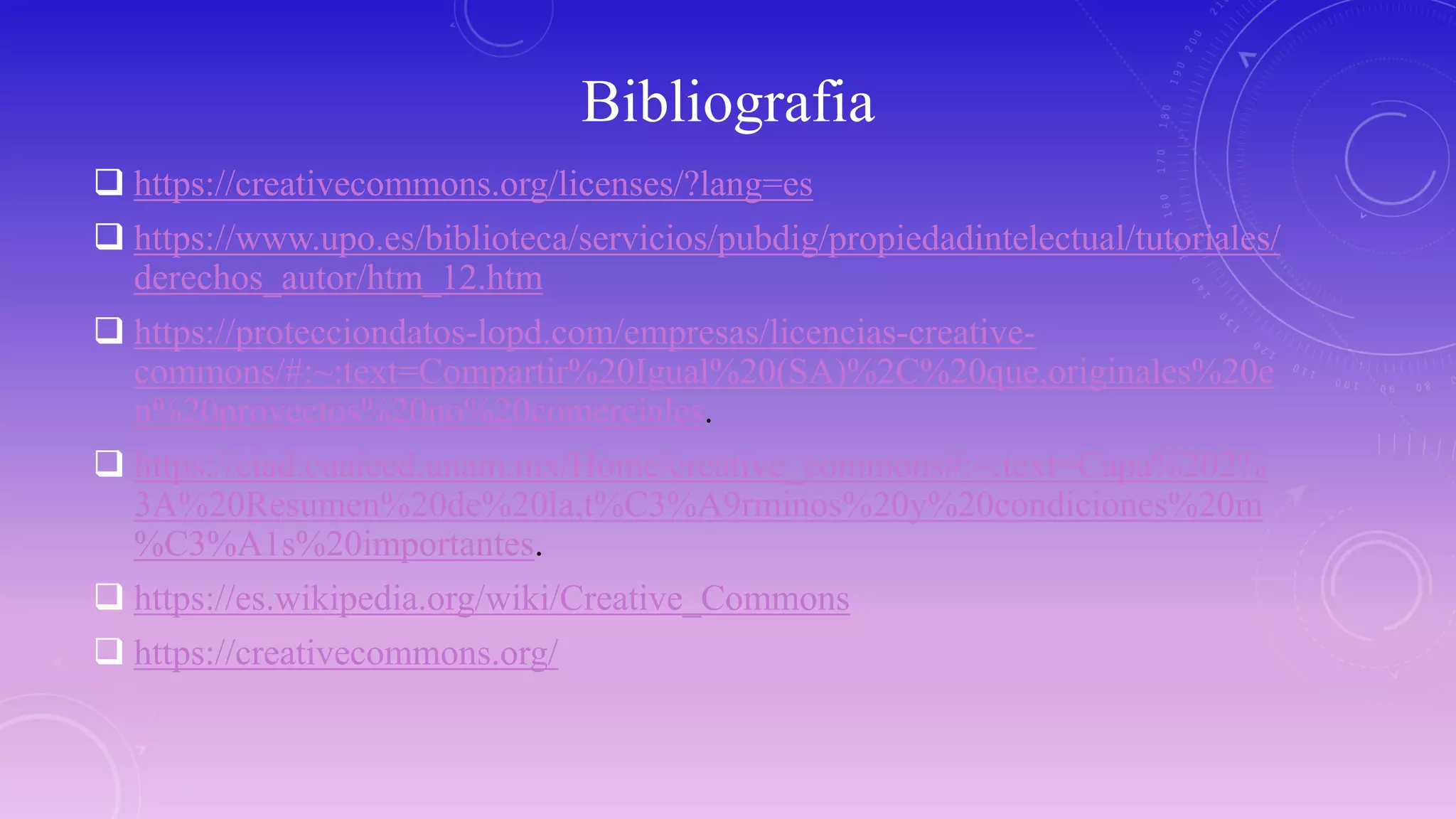 Bibliografia
 https://creativecommons.org/licenses/?lang=es
 https://www.upo.es/biblioteca/servicios/pubdig/propiedadintelectual/tutoriales/
derechos_autor/htm_12.htm
 https://protecciondatos-lopd.com/empresas/licencias-creative-
commons/#:~:text=Compartir%20Igual%20(SA)%2C%20que,originales%20e
n%20proyectos%20no%20comerciales.
 https://ciad.cuaieed.unam.mx/Home/creative_commons#:~:text=Capa%202%
3A%20Resumen%20de%20la,t%C3%A9rminos%20y%20condiciones%20m
%C3%A1s%20importantes.
 https://es.wikipedia.org/wiki/Creative_Commons
 https://creativecommons.org/
 