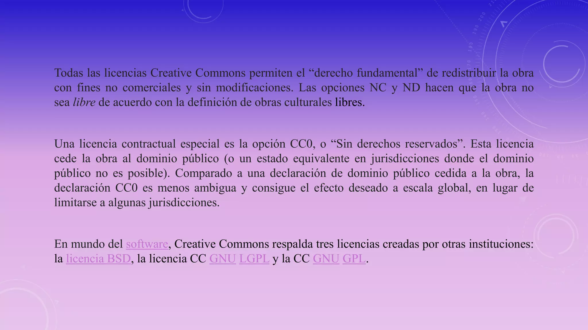 Todas las licencias Creative Commons permiten el “derecho fundamental” de redistribuir la obra
con fines no comerciales y sin modificaciones. Las opciones NC y ND hacen que la obra no
sea libre de acuerdo con la definición de obras culturales libres.
Una licencia contractual especial es la opción CC0, o “Sin derechos reservados”. Esta licencia
cede la obra al dominio público (o un estado equivalente en jurisdicciones donde el dominio
público no es posible). Comparado a una declaración de dominio público cedida a la obra, la
declaración CC0 es menos ambigua y consigue el efecto deseado a escala global, en lugar de
limitarse a algunas jurisdicciones.
En mundo del software, Creative Commons respalda tres licencias creadas por otras instituciones:
la licencia BSD, la licencia CC GNU LGPL y la CC GNU GPL.
 