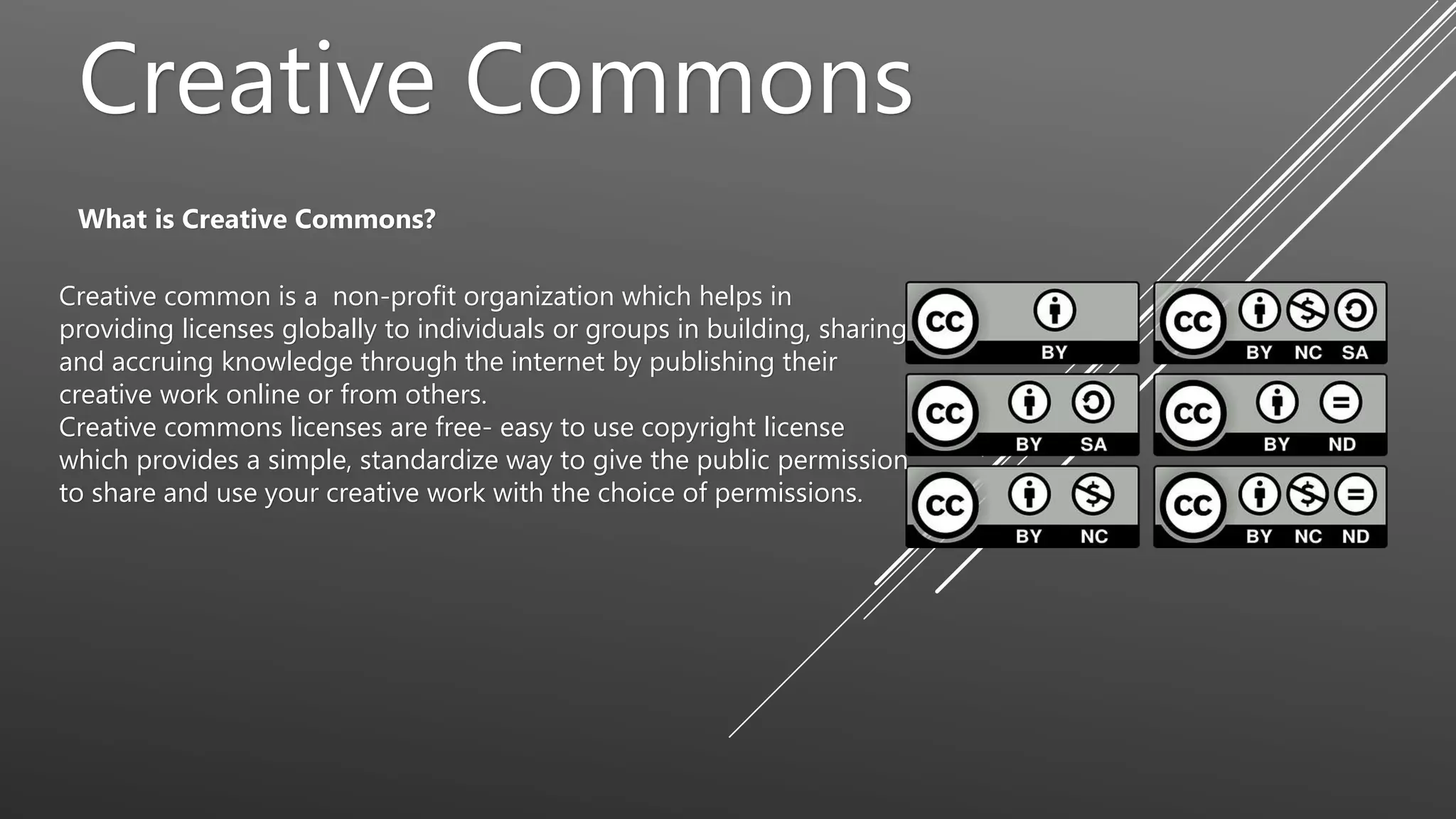 Creative Commons
What is Creative Commons?
Creative common is a non-profit organization which helps in
providing licenses globally to individuals or groups in building, sharing
and accruing knowledge through the internet by publishing their
creative work online or from others.
Creative commons licenses are free- easy to use copyright license
which provides a simple, standardize way to give the public permission
to share and use your creative work with the choice of permissions.
 