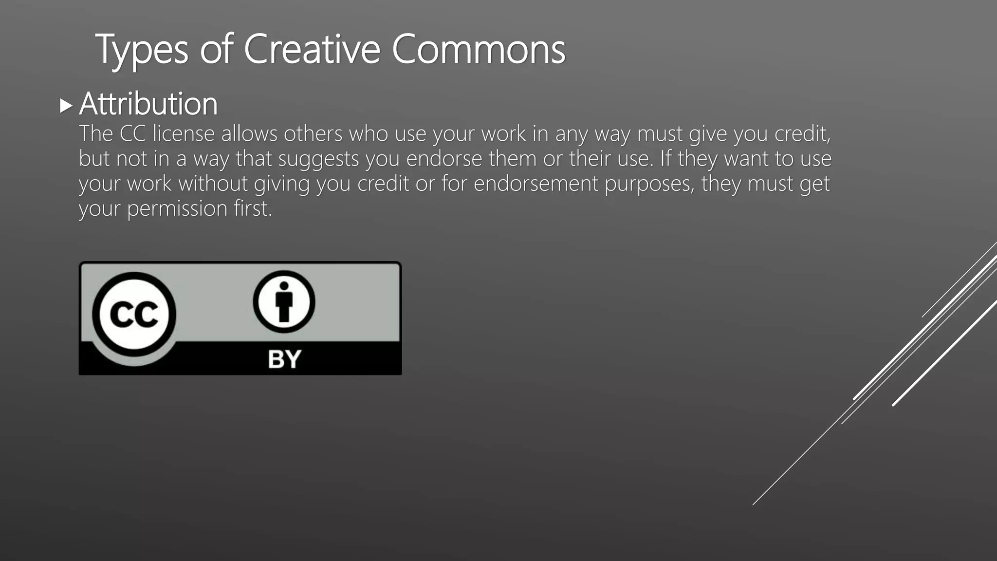 Types of Creative Commons
Attribution
The CC license allows others who use your work in any way must give you credit,
but not in a way that suggests you endorse them or their use. If they want to use
your work without giving you credit or for endorsement purposes, they must get
your permission first.
 