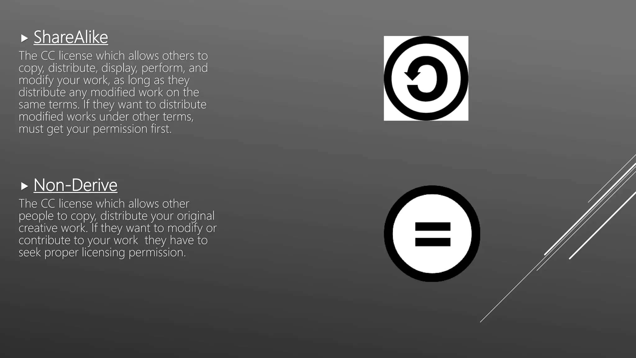  ShareAlike
The CC license which allows others to
copy, distribute, display, perform, and
modify your work, as long as they
distribute any modified work on the
same terms. If they want to distribute
modified works under other terms,
must get your permission first.
 Non-Derive
The CC license which allows other
people to copy, distribute your original
creative work. If they want to modify or
contribute to your work they have to
seek proper licensing permission.
 