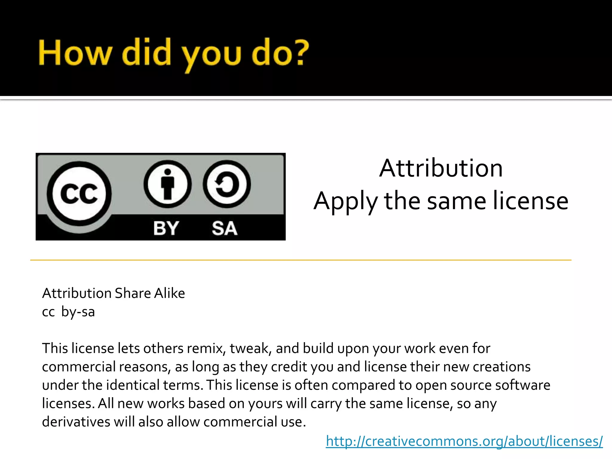 How did you do?AttributionApply the same licenseAttribution Share Alikecc  by-saThis license lets others remix, tweak, and build upon your work even for commercial reasons, as long as they credit you and license their new creations under the identical terms. This license is often compared to open source software licenses. All new works based on yours will carry the same license, so any derivatives will also allow commercial use.http://creativecommons.org/about/licenses/