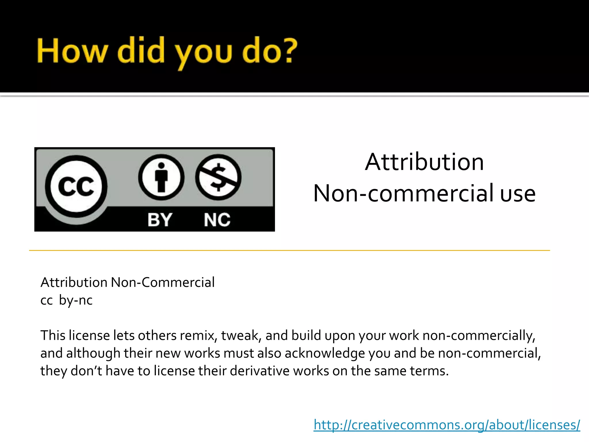 How did you do?AttributionNon-commercial useAttribution Non-Commercialcc  by-ncThis license lets others remix, tweak, and build upon your work non-commercially, and although their new works must also acknowledge you and be non-commercial, they don’t have to license their derivative works on the same terms.http://creativecommons.org/about/licenses/