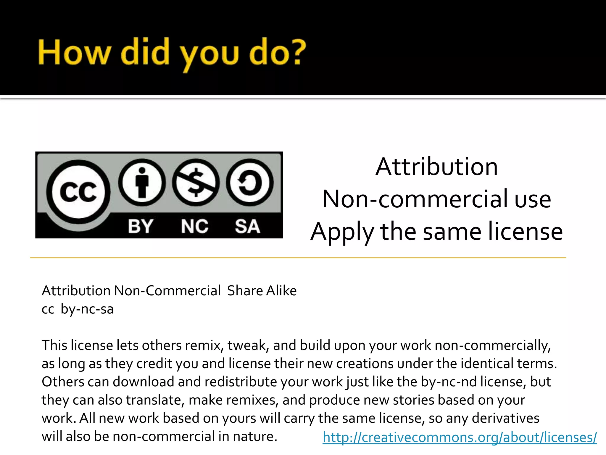 How did you do?AttributionNon-commercial useApply the same licenseAttribution Non-Commercial  Share Alikecc  by-nc-saThis license lets others remix, tweak, and build upon your work non-commercially, as long as they credit you and license their new creations under the identical terms. Others can download and redistribute your work just like the by-nc-nd license, but they can also translate, make remixes, and produce new stories based on your work. All new work based on yours will carry the same license, so any derivatives will also be non-commercial in nature.http://creativecommons.org/about/licenses/