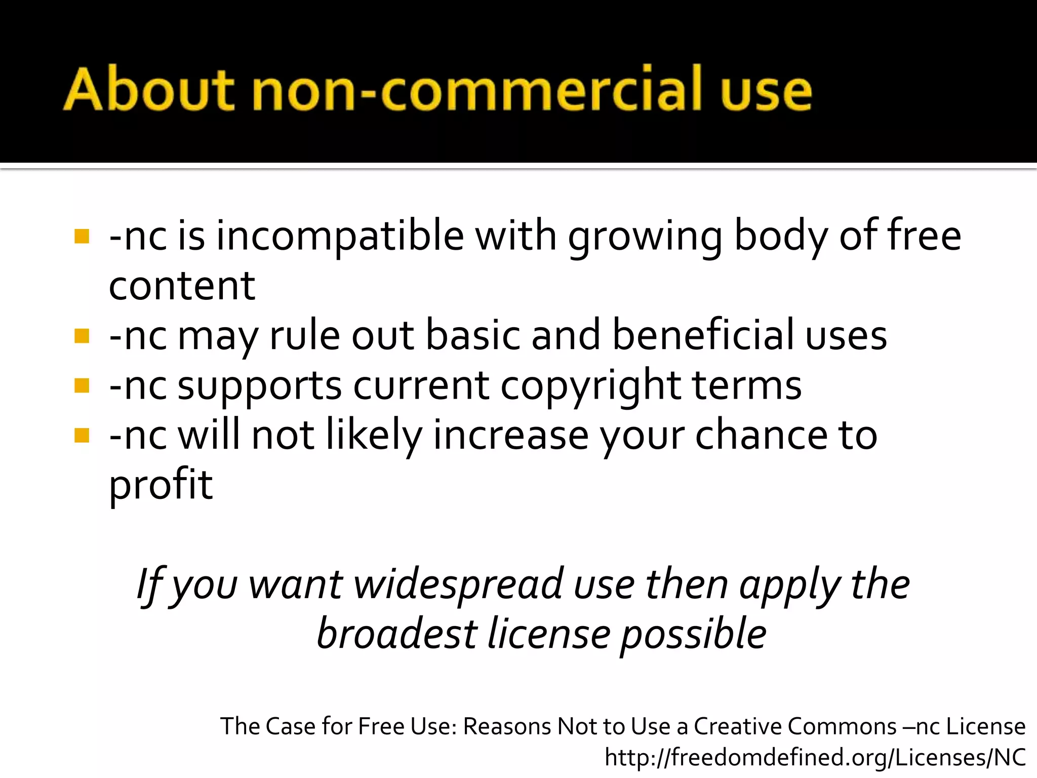 About non-commercial use-nc is incompatible with growing body of free content-nc may rule out basic and beneficial uses-nc supports current copyright terms-nc will not likely increase your chance to profitIf you want widespread use then apply the broadest license possibleThe Case for Free Use: Reasons Not to Use a Creative Commons –nc Licensehttp://freedomdefined.org/Licenses/NC