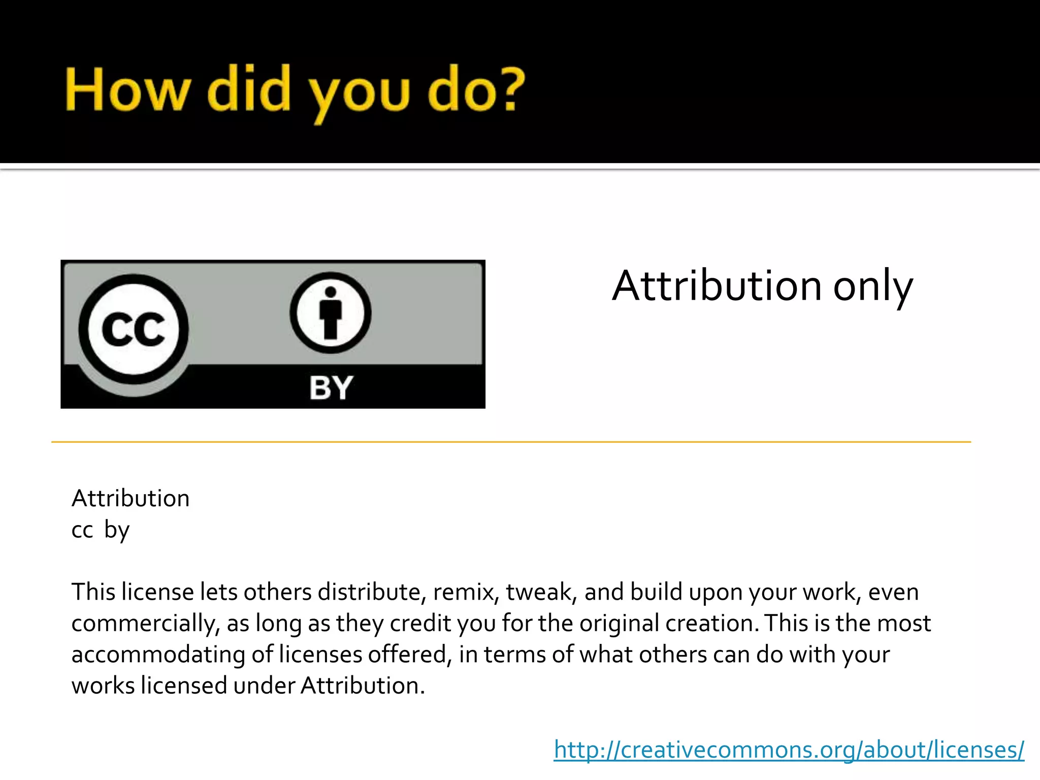 How did you do?Attribution onlyAttributioncc  byThis license lets others distribute, remix, tweak, and build upon your work, even commercially, as long as they credit you for the original creation. This is the most accommodating of licenses offered, in terms of what others can do with your works licensed under Attribution.http://creativecommons.org/about/licenses/
