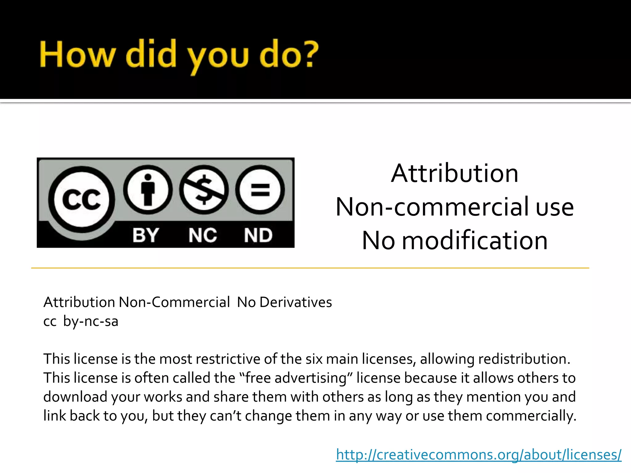 How did you do?AttributionNon-commercial useNo modificationAttribution Non-Commercial  No Derivativescc  by-nc-saThis license is the most restrictive of the six main licenses, allowing redistribution. This license is often called the “free advertising” license because it allows others to download your works and share them with others as long as they mention you and link back to you, but they can’t change them in any way or use them commercially.http://creativecommons.org/about/licenses/