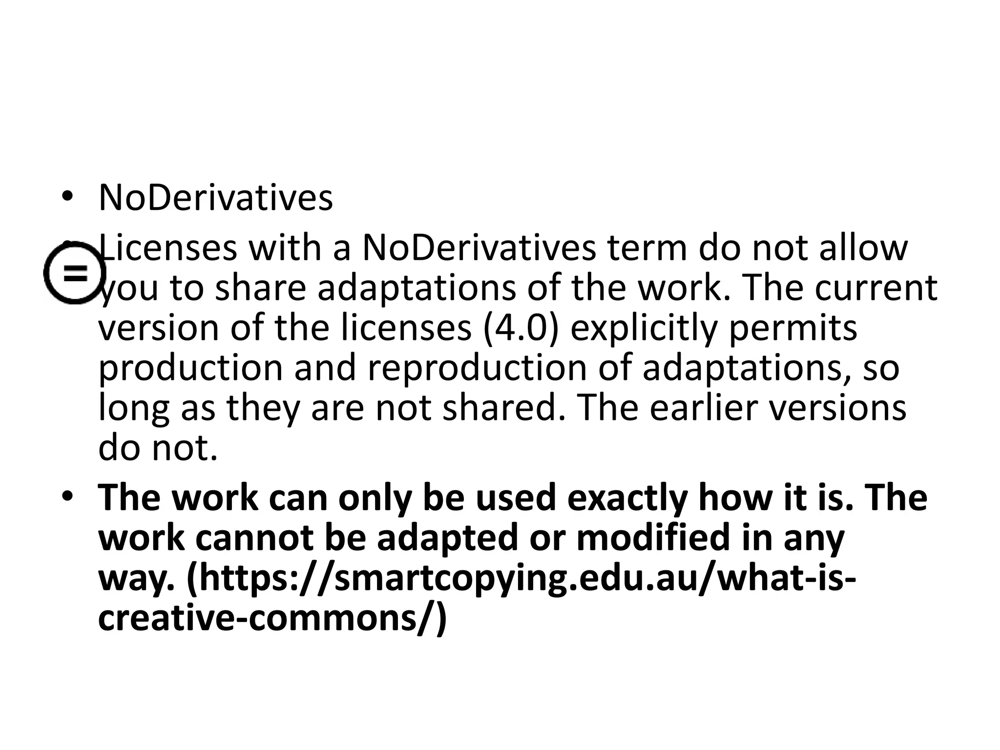 • NoDerivatives
• Licenses with a NoDerivatives term do not allow
you to share adaptations of the work. The current
version of the licenses (4.0) explicitly permits
production and reproduction of adaptations, so
long as they are not shared. The earlier versions
do not.
• The work can only be used exactly how it is. The
work cannot be adapted or modified in any
way. (https://smartcopying.edu.au/what-is-
creative-commons/)
 