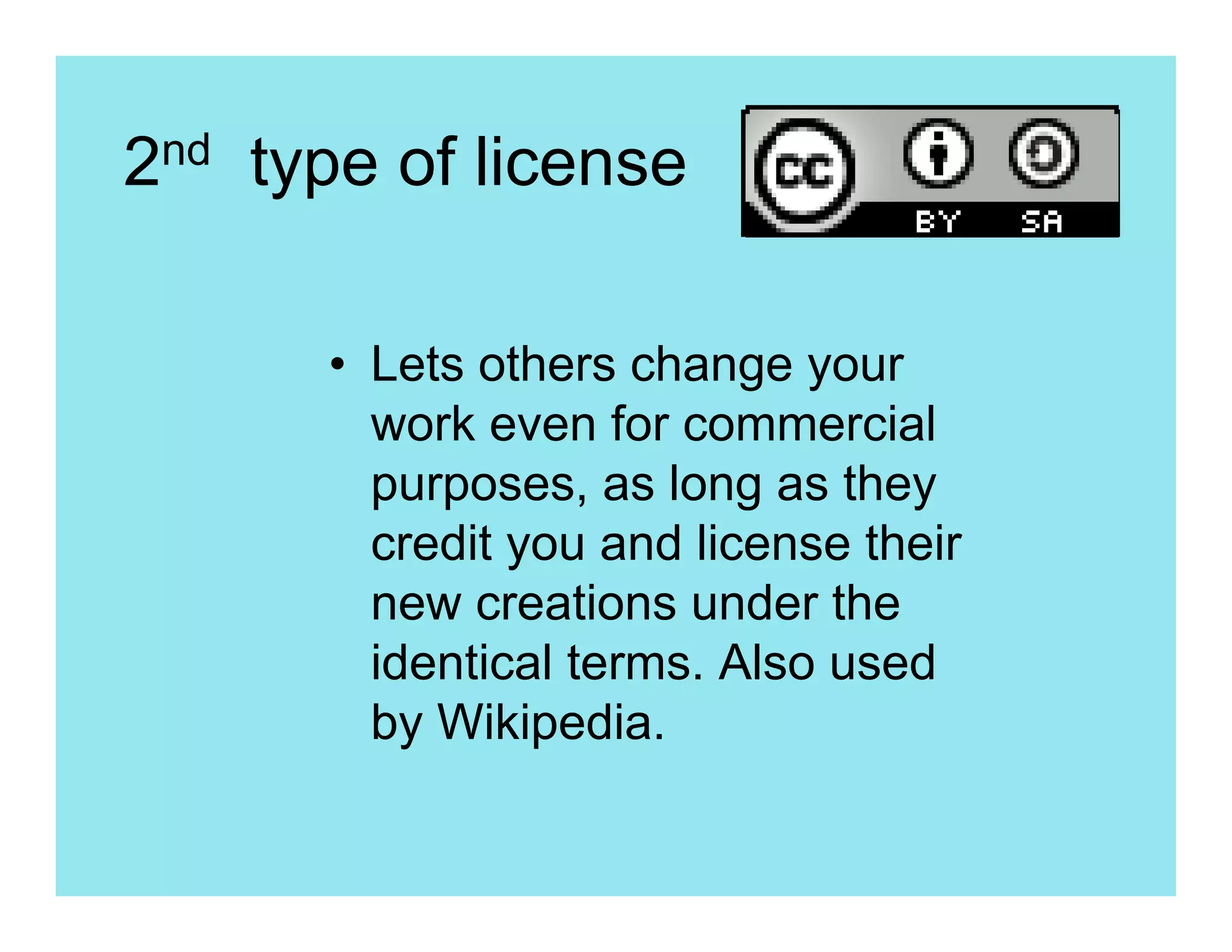 2nd type of license

      • Lets others change your
        work even for commercial
        purposes, as long as they
        credit you and license their
        new creations under the
        identical terms. Also used
        by Wikipedia.
 