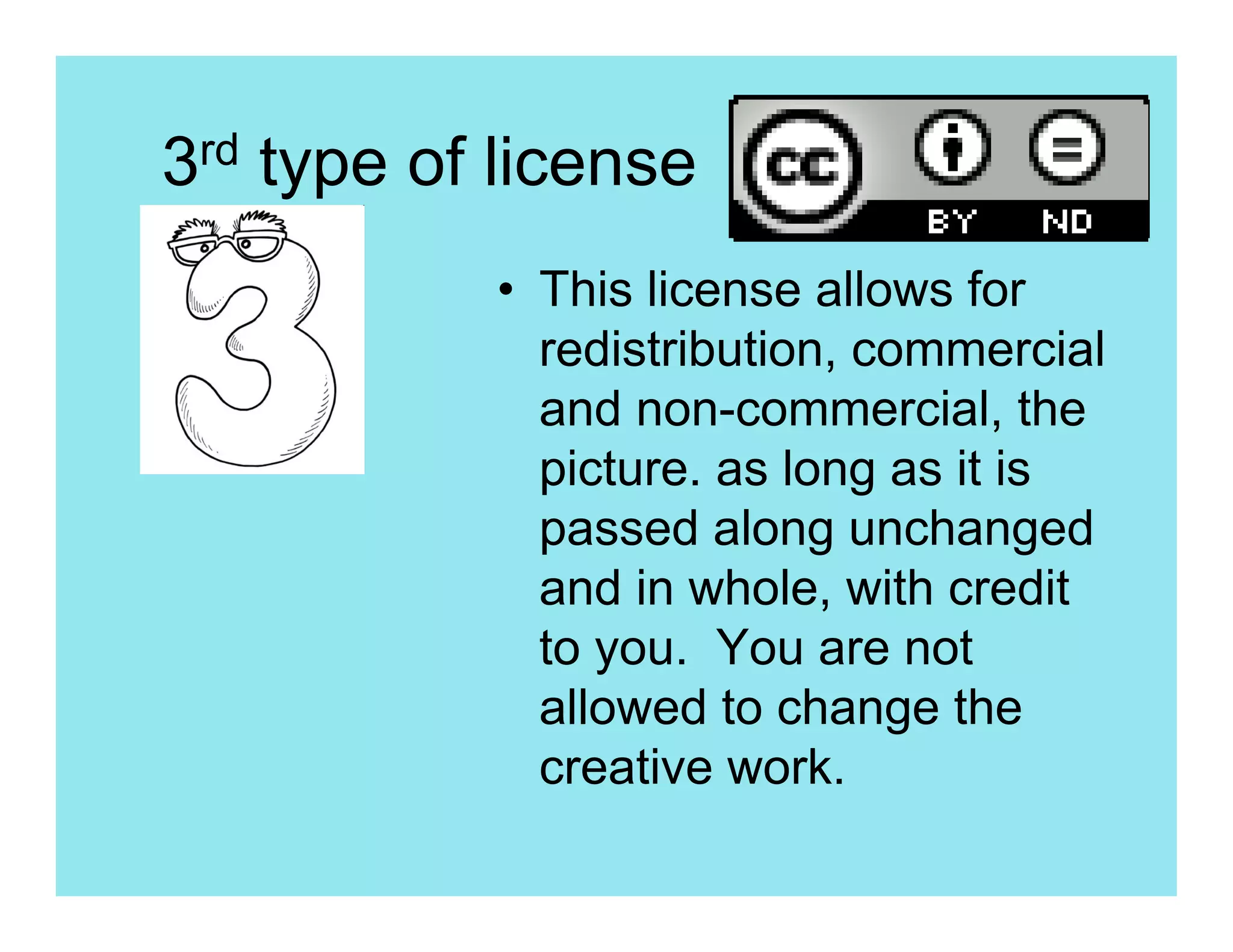 3rd type of license
           • This license allows for
             redistribution, commercial
             and non-commercial, the
             picture. as long as it is
             passed along unchanged
             and in whole, with credit
             to you. You are not
             allowed to change the
             creative work.
 