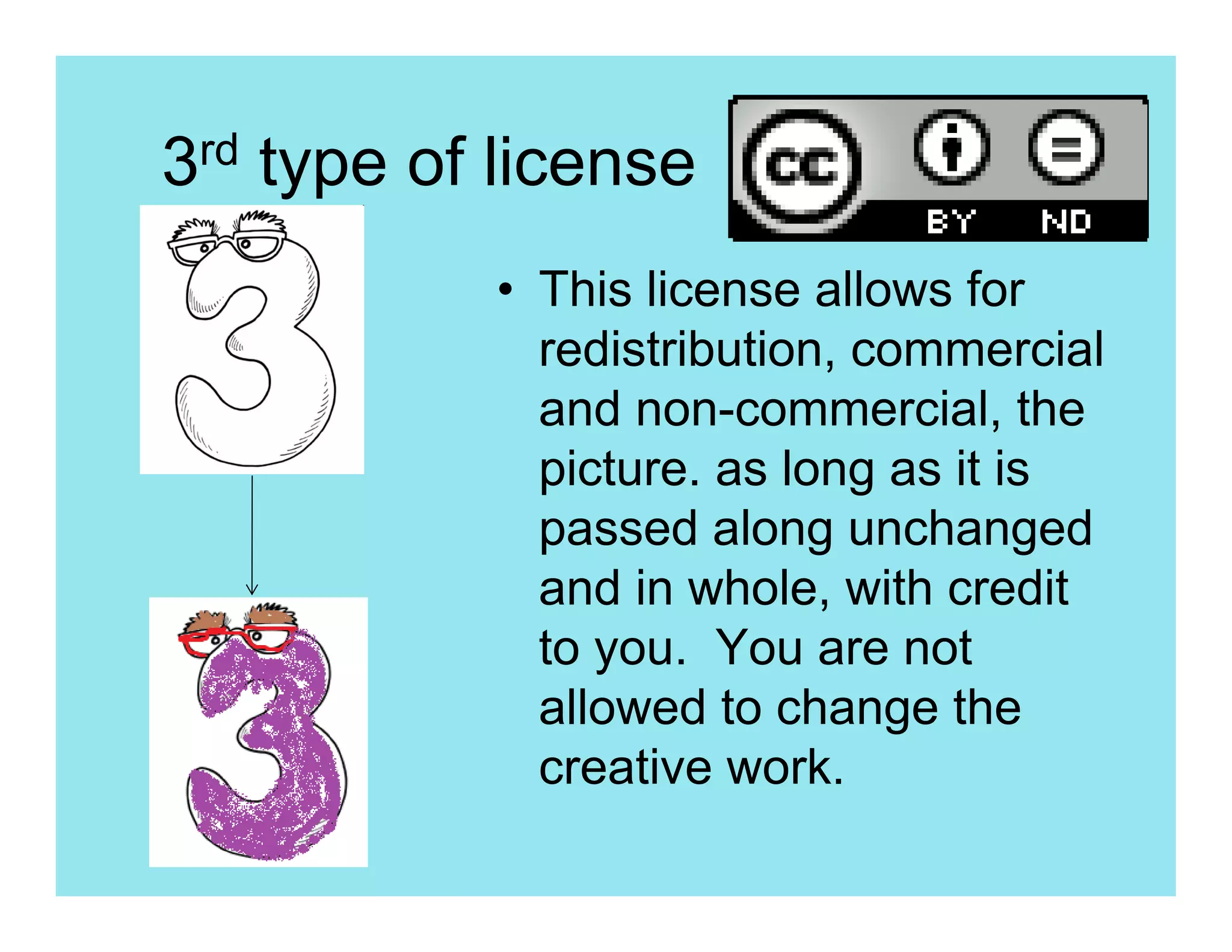 3rd type of license
           • This license allows for
             redistribution, commercial
             and non-commercial, the
             picture. as long as it is
             passed along unchanged
             and in whole, with credit
             to you. You are not
             allowed to change the
             creative work.
 