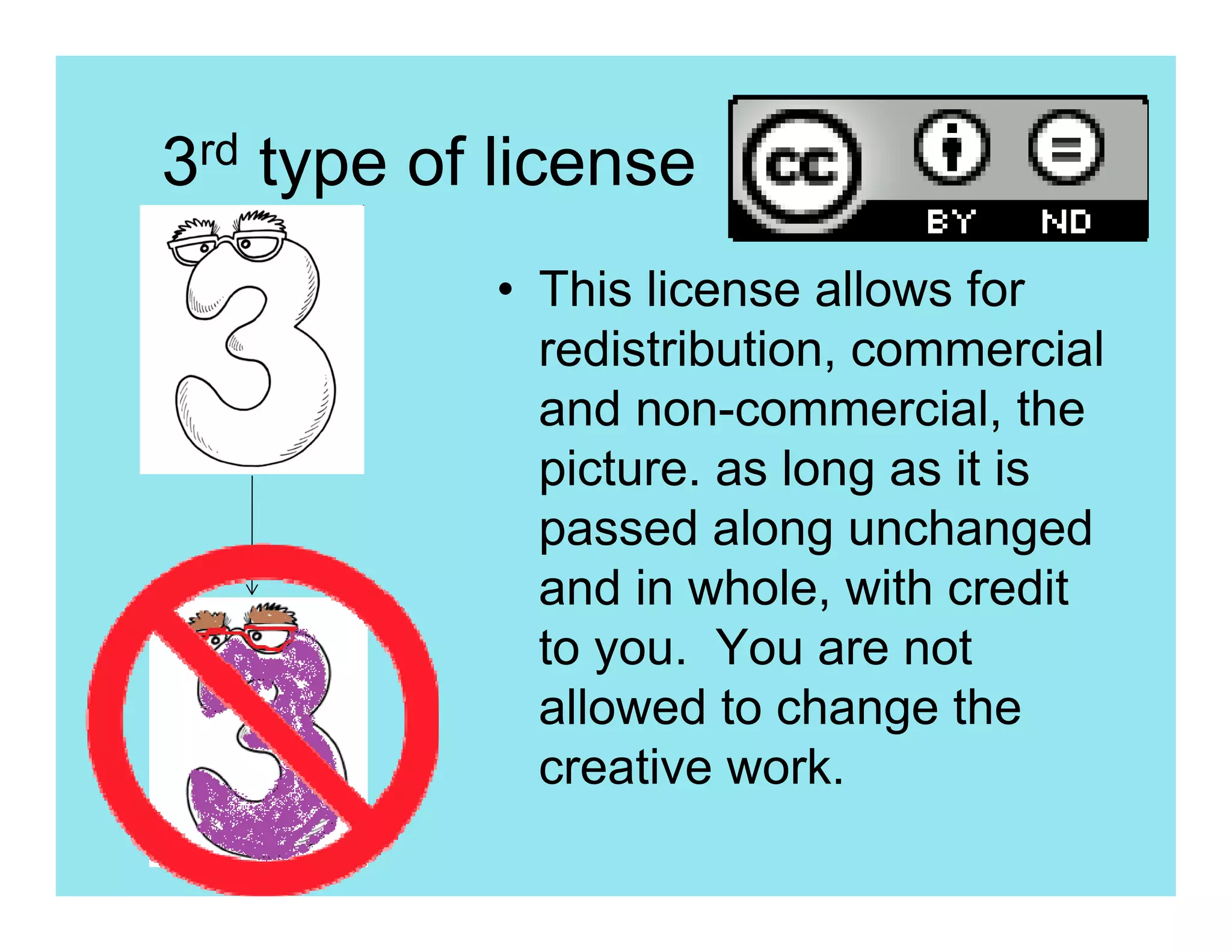 3rd type of license
           • This license allows for
             redistribution, commercial
             and non-commercial, the
             picture. as long as it is
             passed along unchanged
             and in whole, with credit
             to you. You are not
             allowed to change the
             creative work.
 