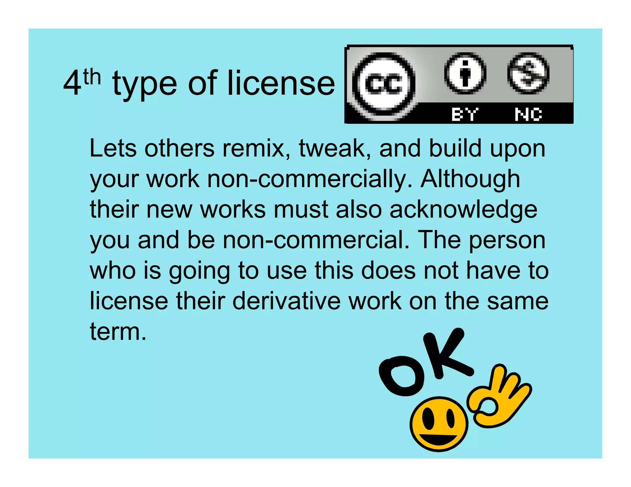 4th type of license
 Lets others remix, tweak, and build upon
 your work non-commercially. Although
 their new works must also acknowledge
 you and be non-commercial. The person
 who is going to use this does not have to
 license their derivative work on the same
 term.
 