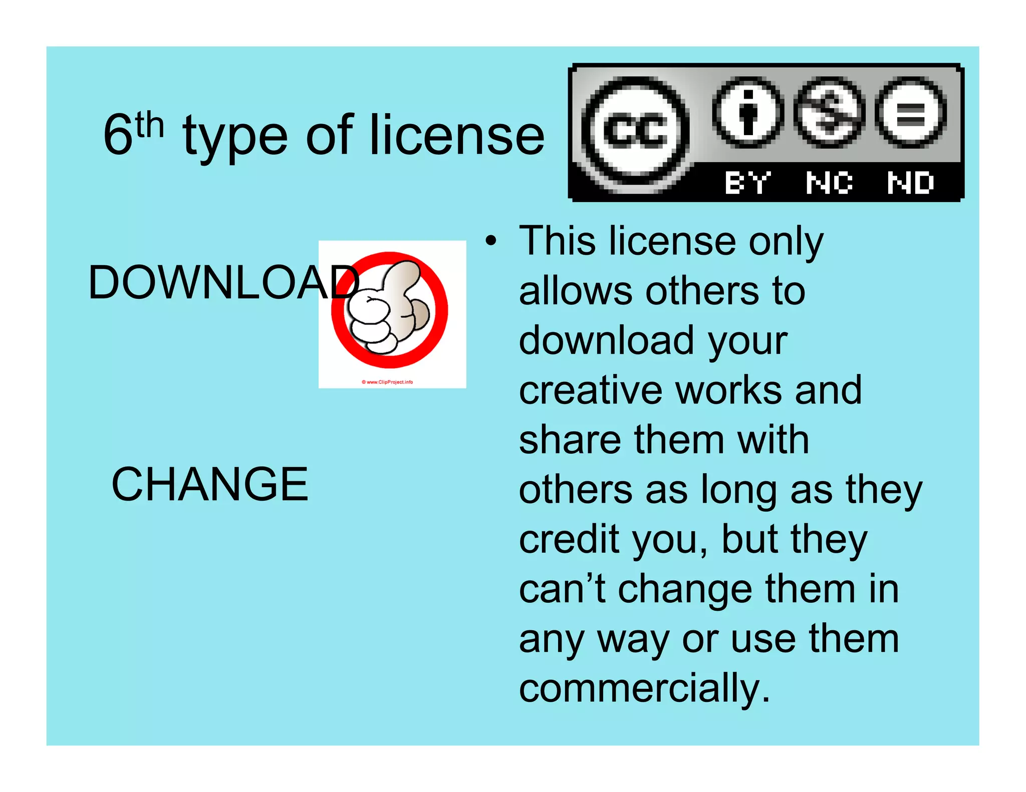 6th type of license
                • This license only
DOWNLOAD          allows others to
                  download your
                  creative works and
                  share them with
CHANGE            others as long as they
                  credit you, but they
                  can’t change them in
                  any way or use them
                  commercially.
 