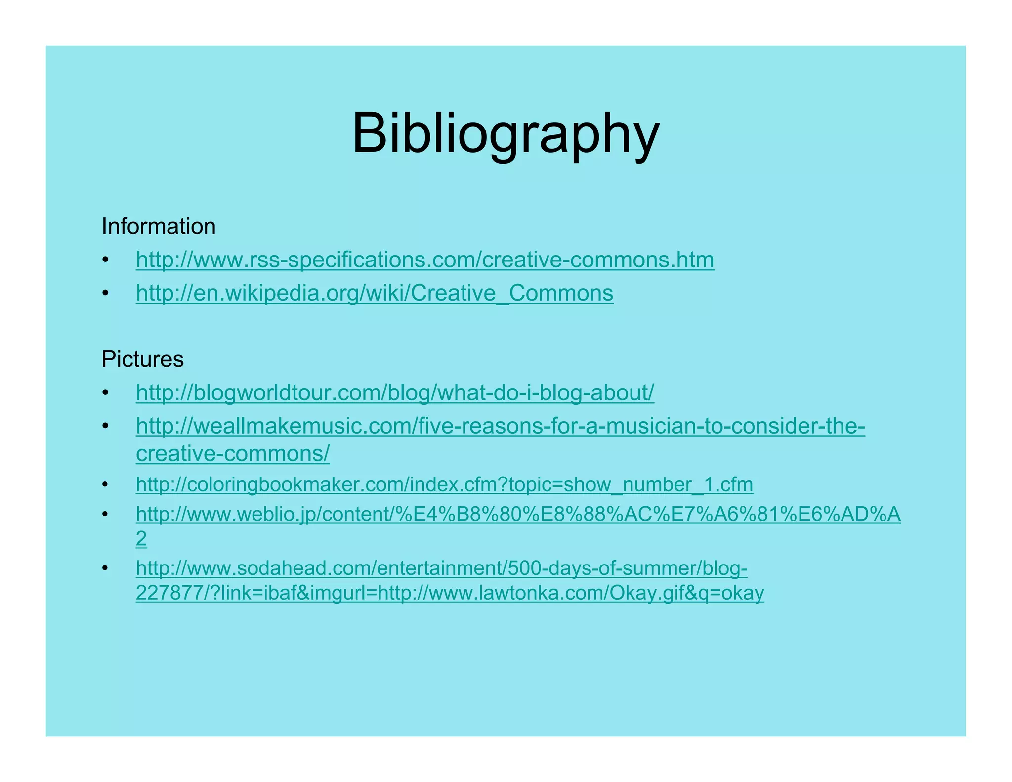 Bibliography
Information
• http://www.rss-specifications.com/creative-commons.htm
• http://en.wikipedia.org/wiki/Creative_Commons

Pictures
• http://blogworldtour.com/blog/what-do-i-blog-about/
• http://weallmakemusic.com/five-reasons-for-a-musician-to-consider-the-
   creative-commons/
•   http://coloringbookmaker.com/index.cfm?topic=show_number_1.cfm
•   http://www.weblio.jp/content/%E4%B8%80%E8%88%AC%E7%A6%81%E6%AD%A
    2
•   http://www.sodahead.com/entertainment/500-days-of-summer/blog-
    227877/?link=ibaf&imgurl=http://www.lawtonka.com/Okay.gif&q=okay
 